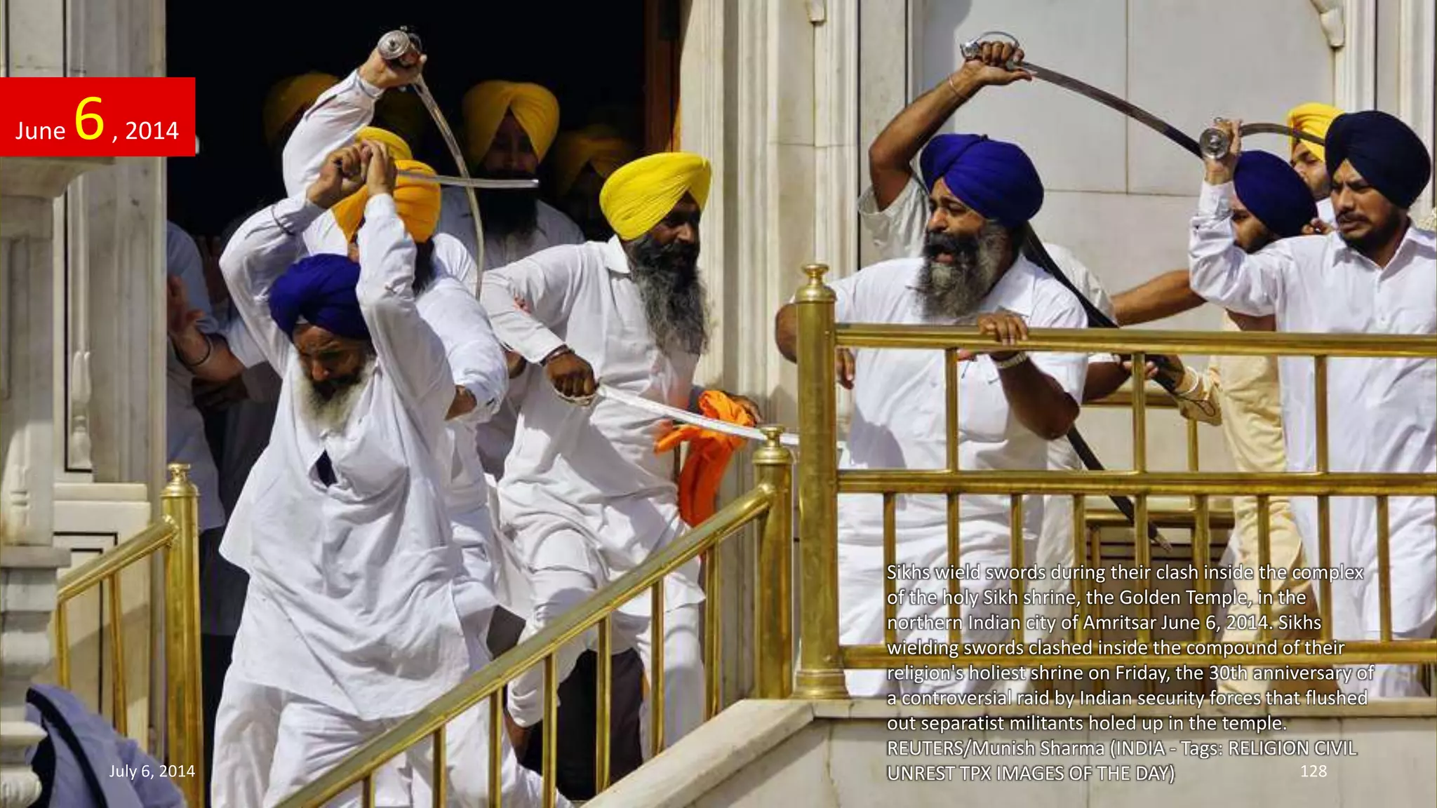 Sikhs wield swords during their clash inside the complex
of the holy Sikh shrine, the Golden Temple, in the
northern Indian city of Amritsar June 6, 2014. Sikhs
wielding swords clashed inside the compound of their
religion's holiest shrine on Friday, the 30th anniversary of
a controversial raid by Indian security forces that flushed
out separatist militants holed up in the temple.
REUTERS/Munish Sharma (INDIA - Tags: RELIGION CIVIL
UNREST TPX IMAGES OF THE DAY)
June 6, 2014
July 6, 2014 128
 