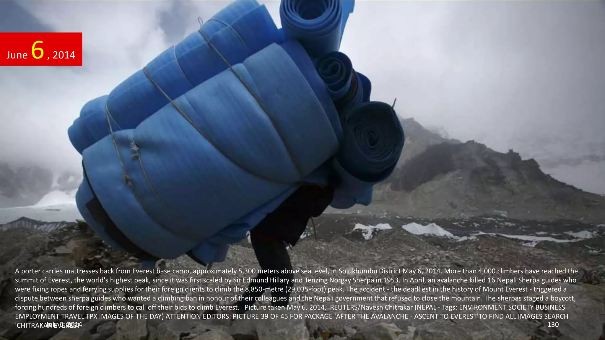 A porter carries mattresses back from Everest base camp, approximately 5,300 meters above sea level, in Solukhumbu District May 6, 2014. More than 4,000 climbers have reached the
summit of Everest, the world's highest peak, since it was first scaled by Sir Edmund Hillary and Tenzing Norgay Sherpa in 1953. In April, an avalanche killed 16 Nepali Sherpa guides who
were fixing ropes and ferrying supplies for their foreign clients to climb the 8,850-metre (29,035-foot) peak. The accident - the deadliest in the history of Mount Everest - triggered a
dispute between sherpa guides who wanted a climbing ban in honour of their colleagues and the Nepali government that refused to close the mountain. The sherpas staged a boycott,
forcing hundreds of foreign climbers to call off their bids to climb Everest. Picture taken May 6, 2014. REUTERS/Navesh Chitrakar (NEPAL - Tags: ENVIRONMENT SOCIETY BUSINESS
EMPLOYMENT TRAVEL TPX IMAGES OF THE DAY) ATTENTION EDITORS: PICTURE 39 OF 45 FOR PACKAGE 'AFTER THE AVALANCHE - ASCENT TO EVEREST'TO FIND ALL IMAGES SEARCH
'CHITRAKAR EVEREST'
June 6, 2014
July 6, 2014 130
 