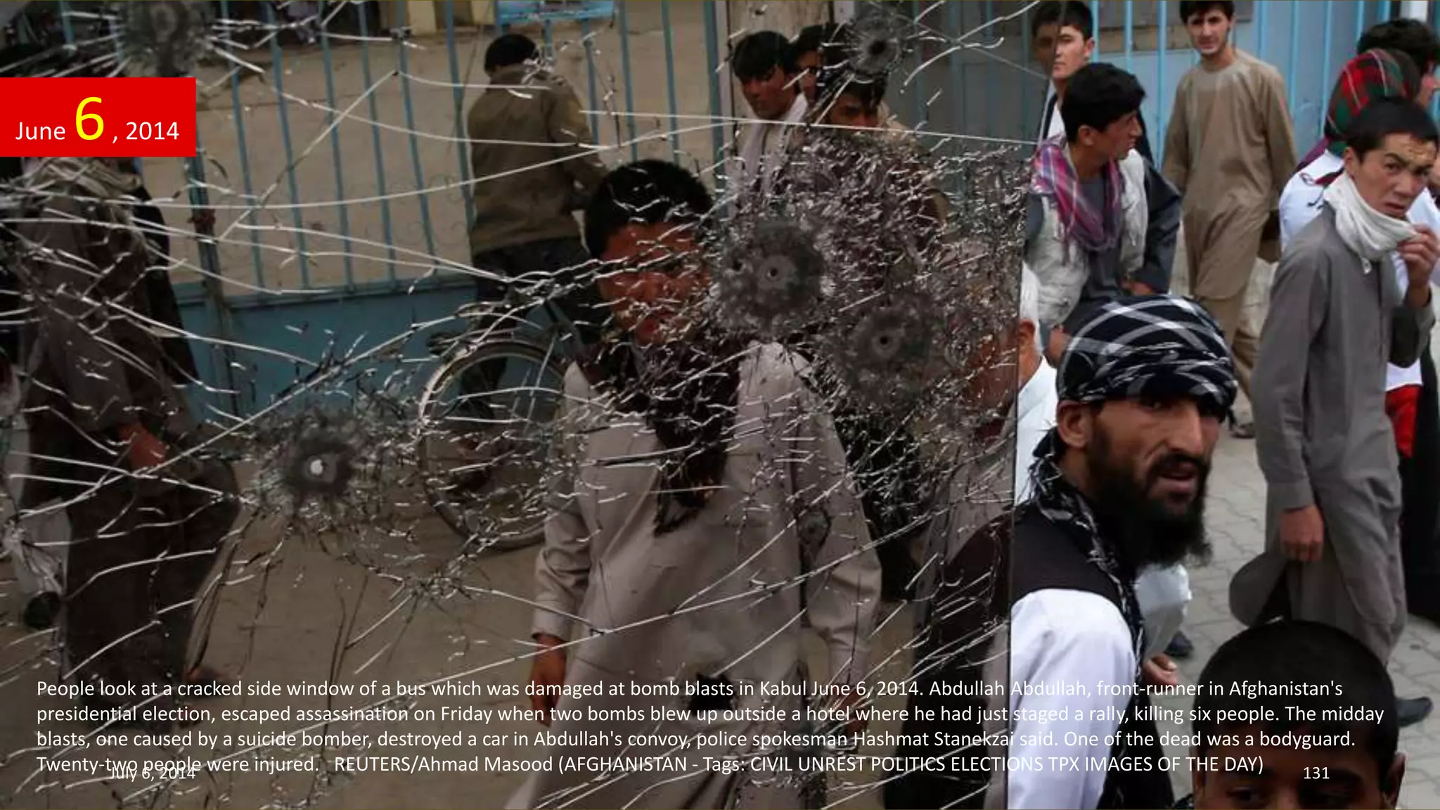 People look at a cracked side window of a bus which was damaged at bomb blasts in Kabul June 6, 2014. Abdullah Abdullah, front-runner in Afghanistan's
presidential election, escaped assassination on Friday when two bombs blew up outside a hotel where he had just staged a rally, killing six people. The midday
blasts, one caused by a suicide bomber, destroyed a car in Abdullah's convoy, police spokesman Hashmat Stanekzai said. One of the dead was a bodyguard.
Twenty-two people were injured. REUTERS/Ahmad Masood (AFGHANISTAN - Tags: CIVIL UNREST POLITICS ELECTIONS TPX IMAGES OF THE DAY)
June 6, 2014
July 6, 2014 131
 