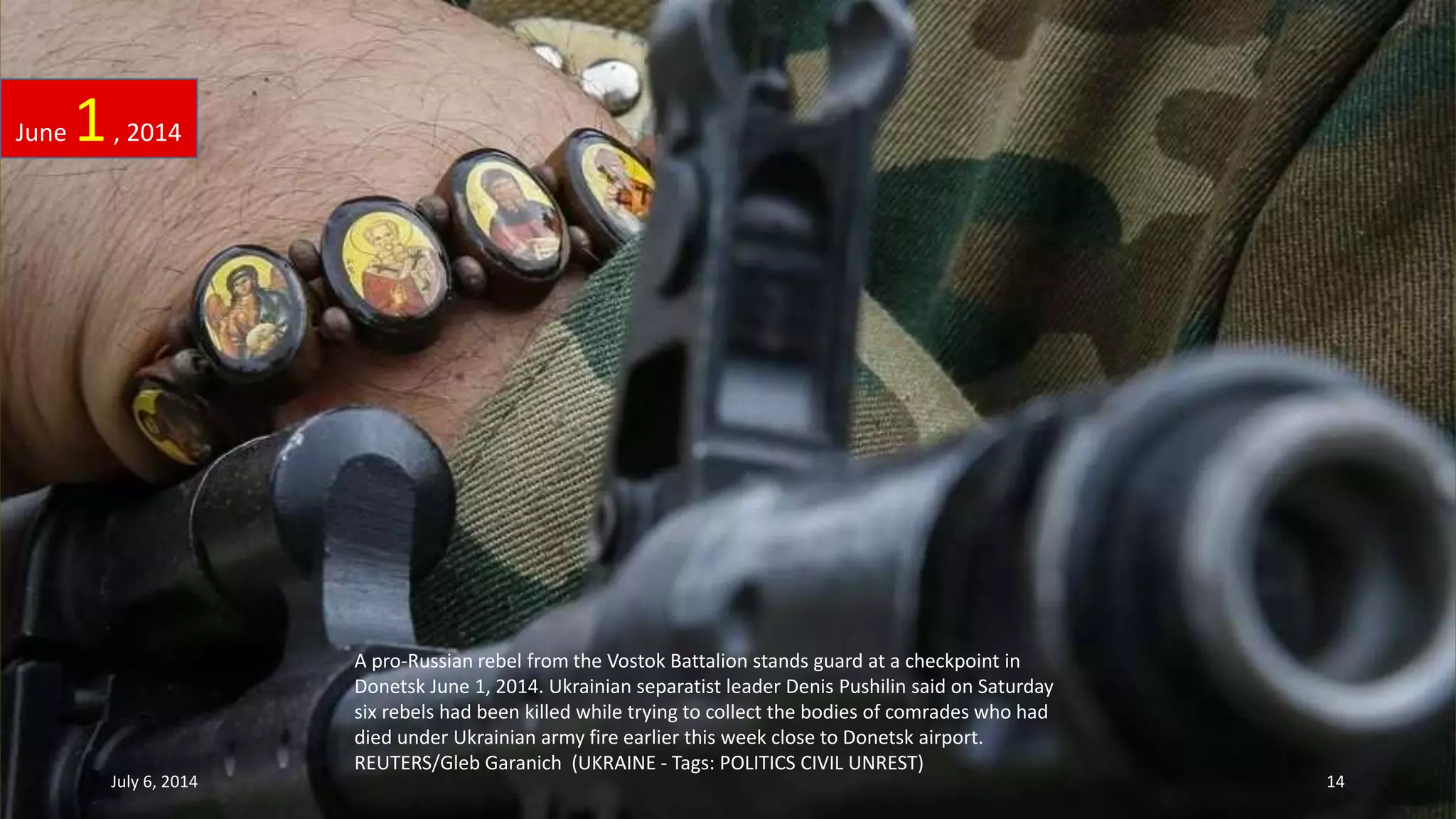 A pro-Russian rebel from the Vostok Battalion stands guard at a checkpoint in
Donetsk June 1, 2014. Ukrainian separatist leader Denis Pushilin said on Saturday
six rebels had been killed while trying to collect the bodies of comrades who had
died under Ukrainian army fire earlier this week close to Donetsk airport.
REUTERS/Gleb Garanich (UKRAINE - Tags: POLITICS CIVIL UNREST)
June 1, 2014
July 6, 2014 14
 