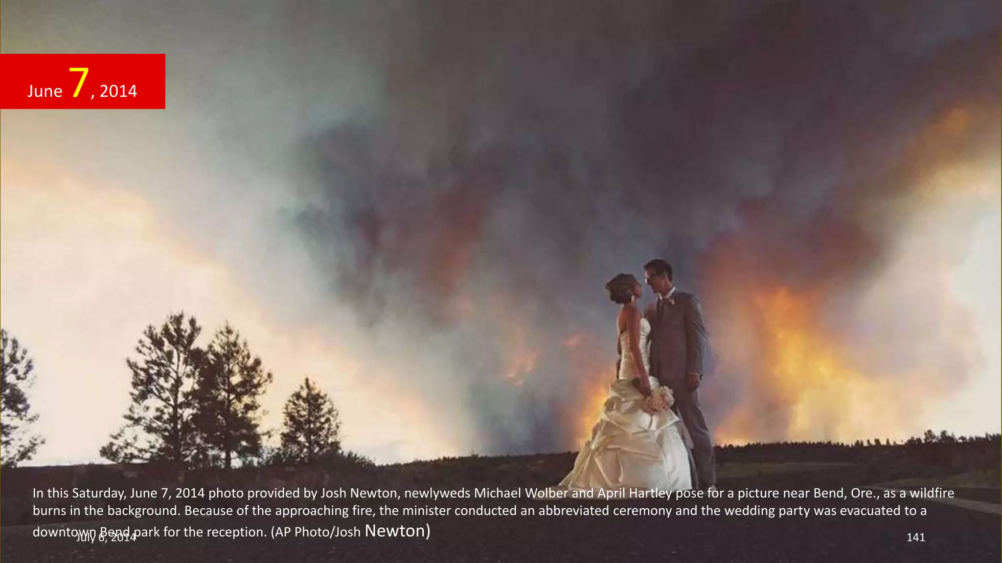 In this Saturday, June 7, 2014 photo provided by Josh Newton, newlyweds Michael Wolber and April Hartley pose for a picture near Bend, Ore., as a wildfire
burns in the background. Because of the approaching fire, the minister conducted an abbreviated ceremony and the wedding party was evacuated to a
downtown Bend park for the reception. (AP Photo/Josh Newton)
June 7, 2014
July 6, 2014 141
 