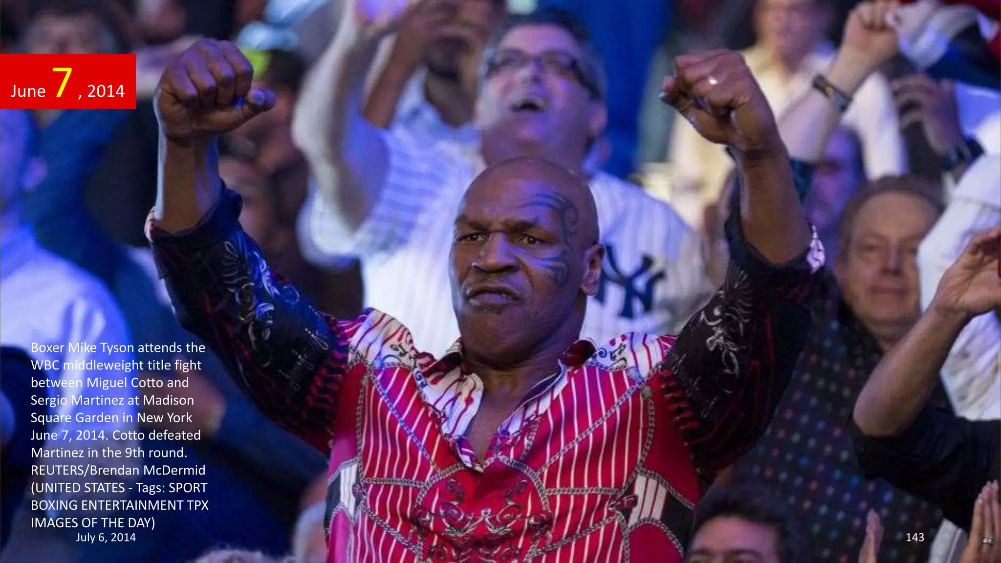 Boxer Mike Tyson attends the
WBC middleweight title fight
between Miguel Cotto and
Sergio Martinez at Madison
Square Garden in New York
June 7, 2014. Cotto defeated
Martinez in the 9th round.
REUTERS/Brendan McDermid
(UNITED STATES - Tags: SPORT
BOXING ENTERTAINMENT TPX
IMAGES OF THE DAY)
June 7, 2014
July 6, 2014 143
 