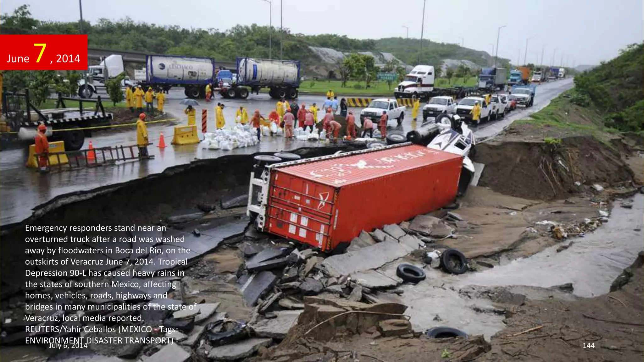 Emergency responders stand near an
overturned truck after a road was washed
away by floodwaters in Boca del Rio, on the
outskirts of Veracruz June 7, 2014. Tropical
Depression 90-L has caused heavy rains in
the states of southern Mexico, affecting
homes, vehicles, roads, highways and
bridges in many municipalities of the state of
Veracruz, local media reported.
REUTERS/Yahir Ceballos (MEXICO - Tags:
ENVIRONMENT DISASTER TRANSPORT) -
June 7, 2014
July 6, 2014 144
 
