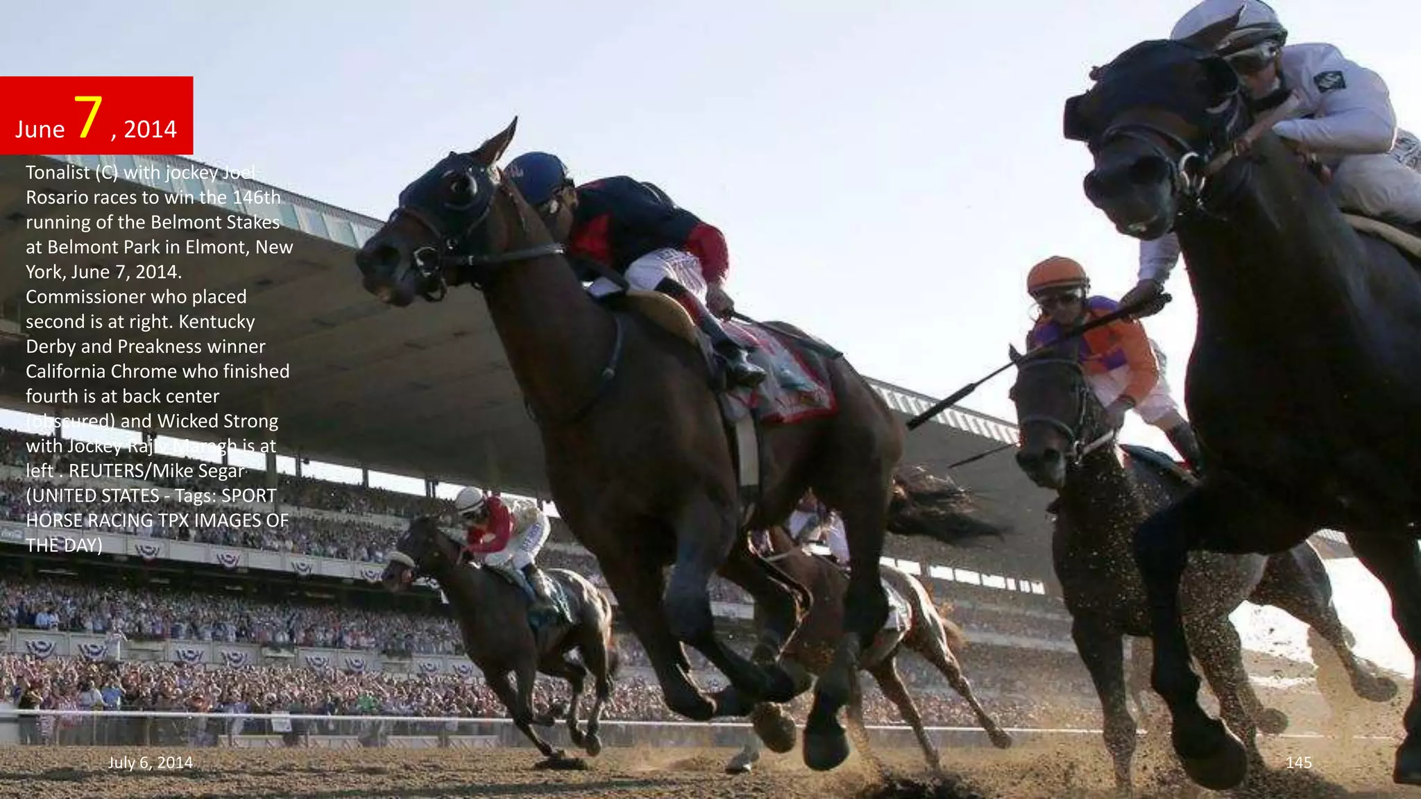 Tonalist (C) with jockey Joel
Rosario races to win the 146th
running of the Belmont Stakes
at Belmont Park in Elmont, New
York, June 7, 2014.
Commissioner who placed
second is at right. Kentucky
Derby and Preakness winner
California Chrome who finished
fourth is at back center
(obscured) and Wicked Strong
with Jockey Rajiv Maragh is at
left . REUTERS/Mike Segar
(UNITED STATES - Tags: SPORT
HORSE RACING TPX IMAGES OF
THE DAY)
June 7, 2014
July 6, 2014 145
 