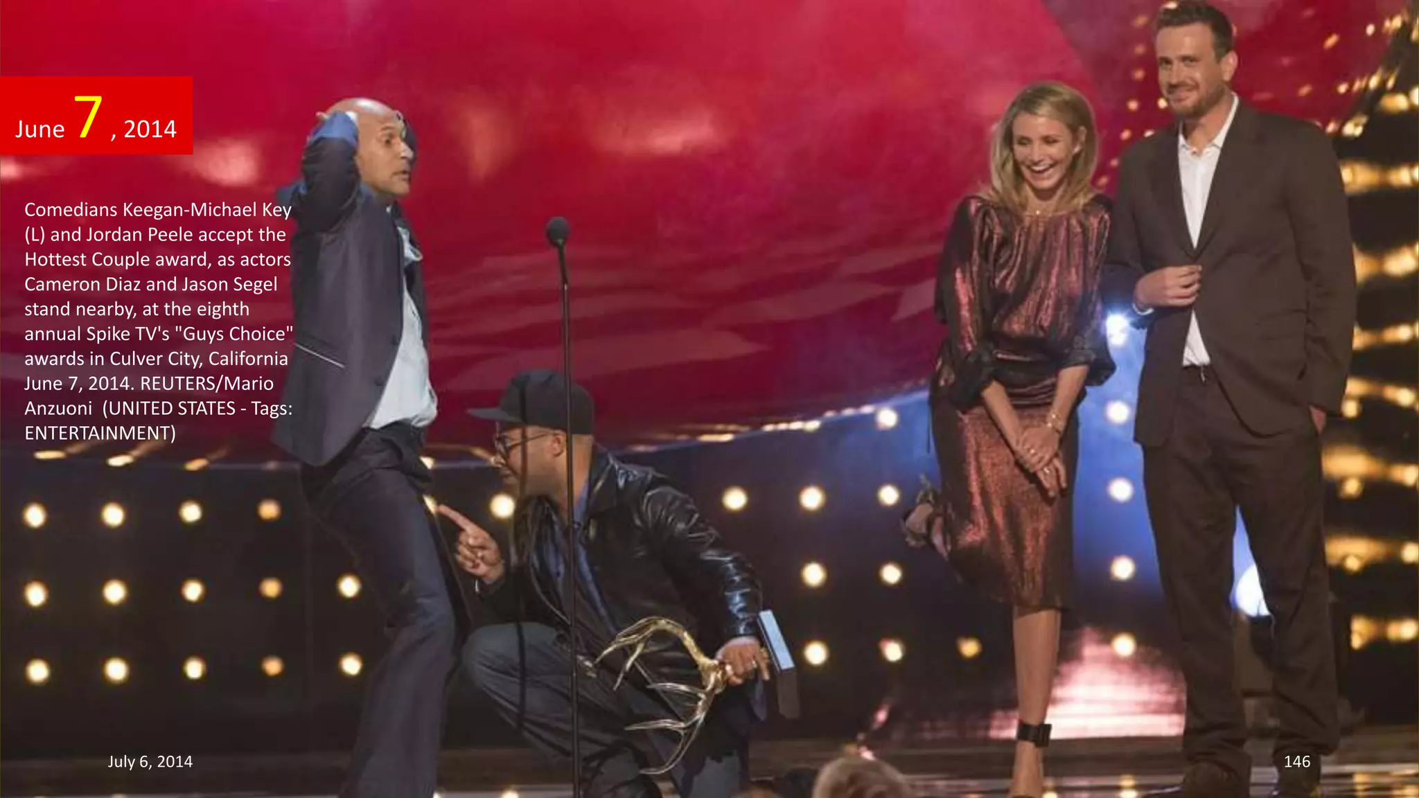 Comedians Keegan-Michael Key
(L) and Jordan Peele accept the
Hottest Couple award, as actors
Cameron Diaz and Jason Segel
stand nearby, at the eighth
annual Spike TV's "Guys Choice"
awards in Culver City, California
June 7, 2014. REUTERS/Mario
Anzuoni (UNITED STATES - Tags:
ENTERTAINMENT)
June 7, 2014
July 6, 2014 146
 