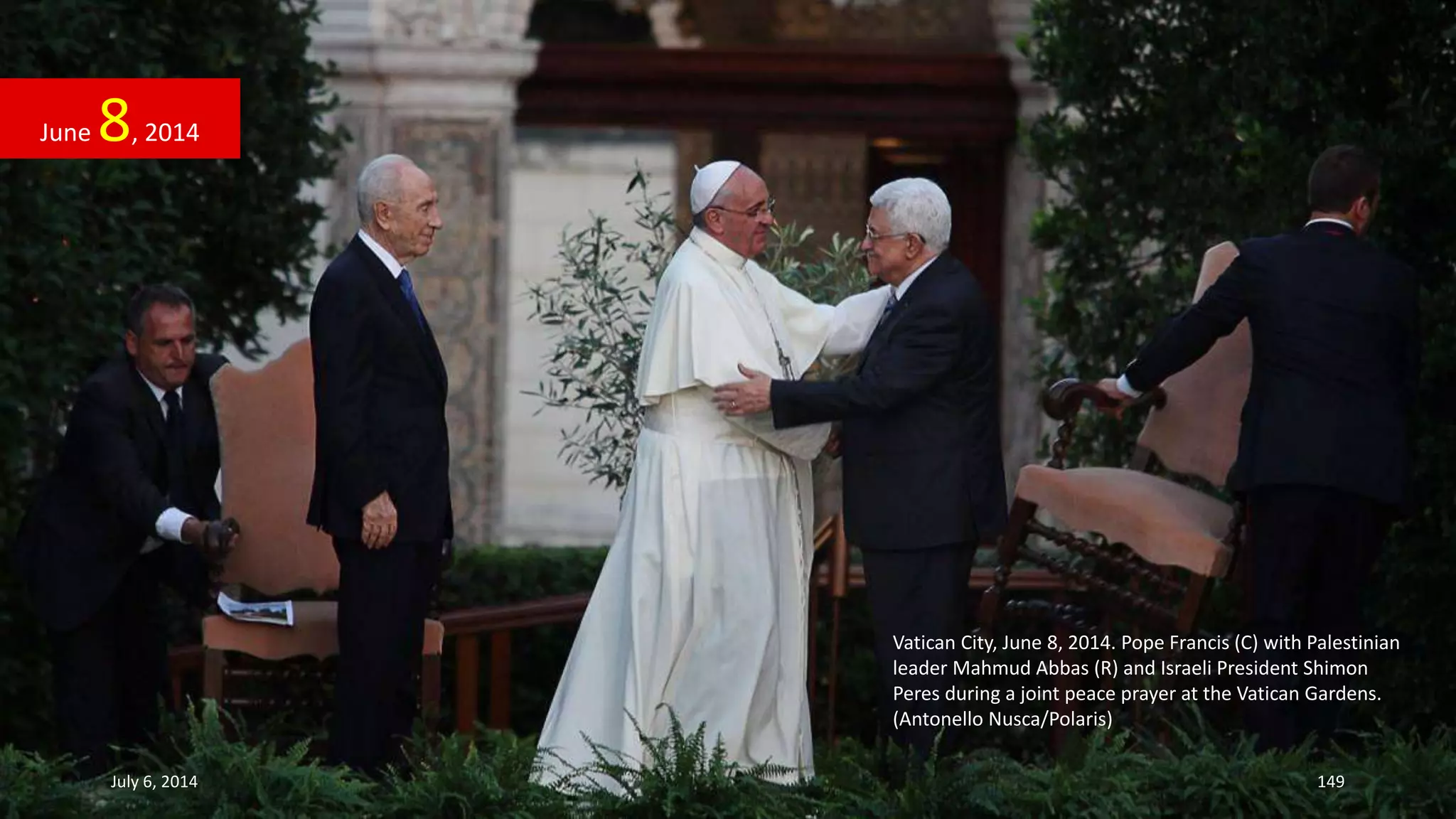 Vatican City, June 8, 2014. Pope Francis (C) with Palestinian
leader Mahmud Abbas (R) and Israeli President Shimon
Peres during a joint peace prayer at the Vatican Gardens.
(Antonello Nusca/Polaris)
June 8, 2014
July 6, 2014 149
 