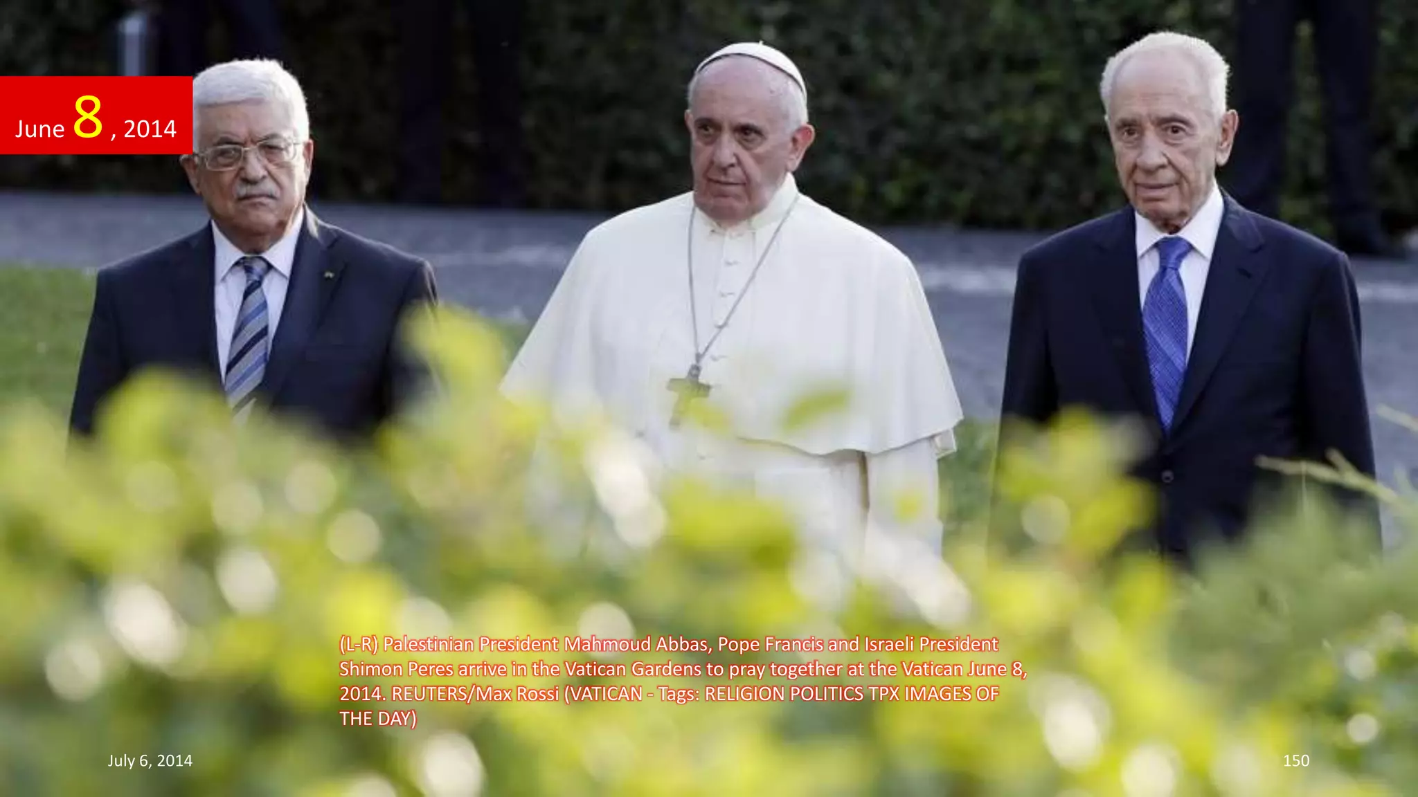 (L-R) Palestinian President Mahmoud Abbas, Pope Francis and Israeli President
Shimon Peres arrive in the Vatican Gardens to pray together at the Vatican June 8,
2014. REUTERS/Max Rossi (VATICAN - Tags: RELIGION POLITICS TPX IMAGES OF
THE DAY)
June 8, 2014
July 6, 2014 150
 