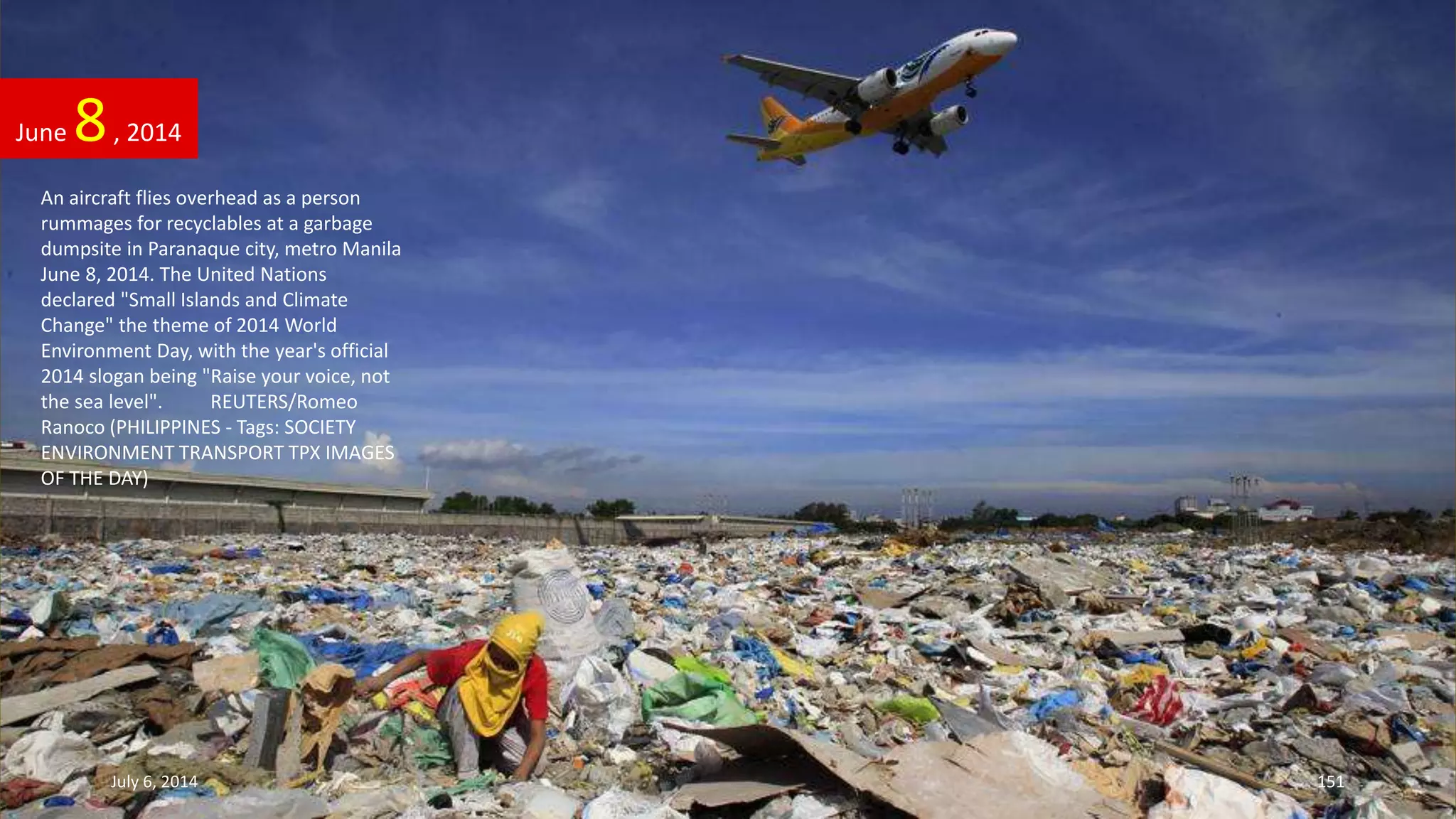 An aircraft flies overhead as a person
rummages for recyclables at a garbage
dumpsite in Paranaque city, metro Manila
June 8, 2014. The United Nations
declared "Small Islands and Climate
Change" the theme of 2014 World
Environment Day, with the year's official
2014 slogan being "Raise your voice, not
the sea level". REUTERS/Romeo
Ranoco (PHILIPPINES - Tags: SOCIETY
ENVIRONMENT TRANSPORT TPX IMAGES
OF THE DAY)
June 8, 2014
July 6, 2014 151
 