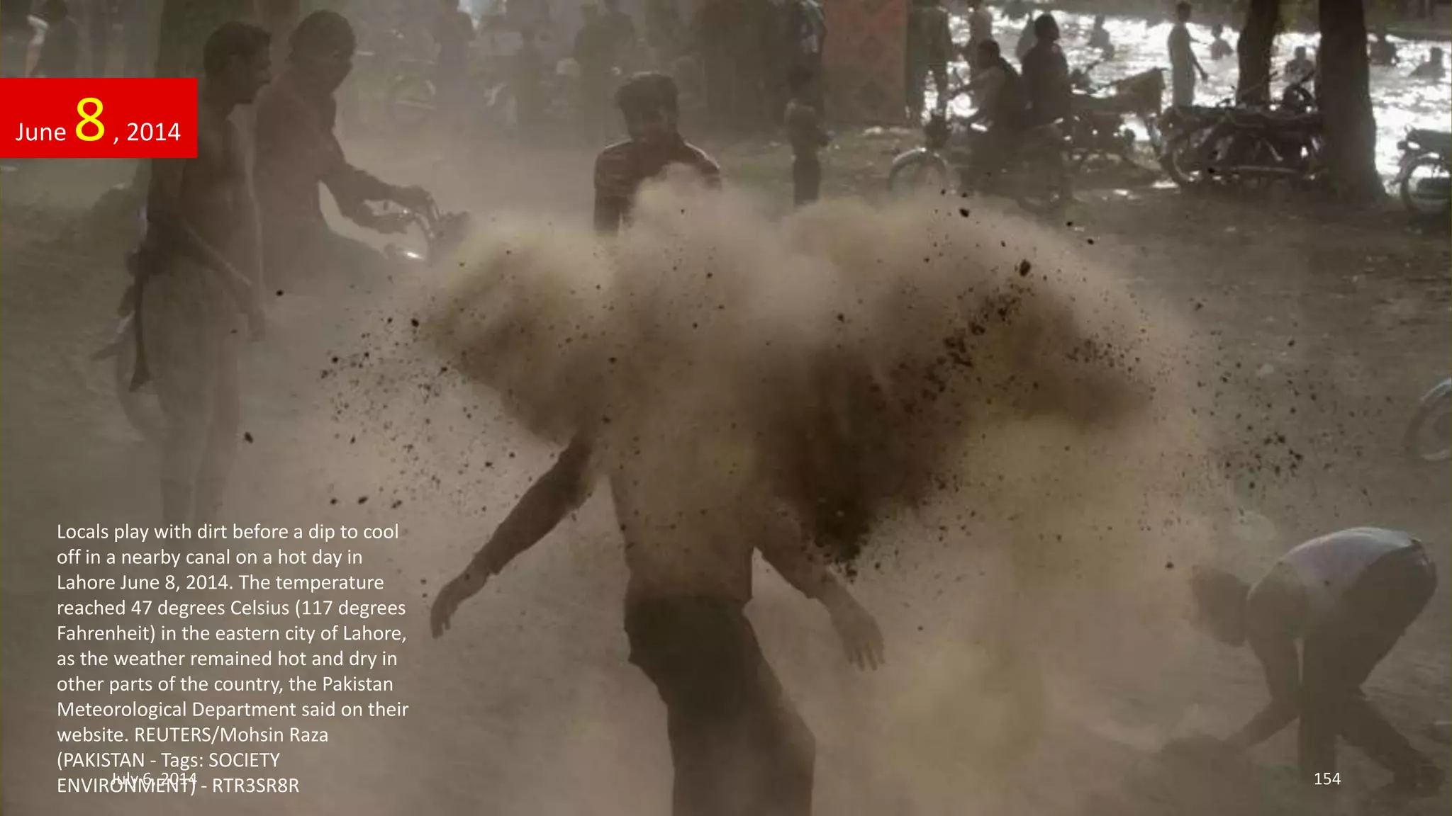 Locals play with dirt before a dip to cool
off in a nearby canal on a hot day in
Lahore June 8, 2014. The temperature
reached 47 degrees Celsius (117 degrees
Fahrenheit) in the eastern city of Lahore,
as the weather remained hot and dry in
other parts of the country, the Pakistan
Meteorological Department said on their
website. REUTERS/Mohsin Raza
(PAKISTAN - Tags: SOCIETY
ENVIRONMENT) - RTR3SR8R
June 8, 2014
July 6, 2014 154
 