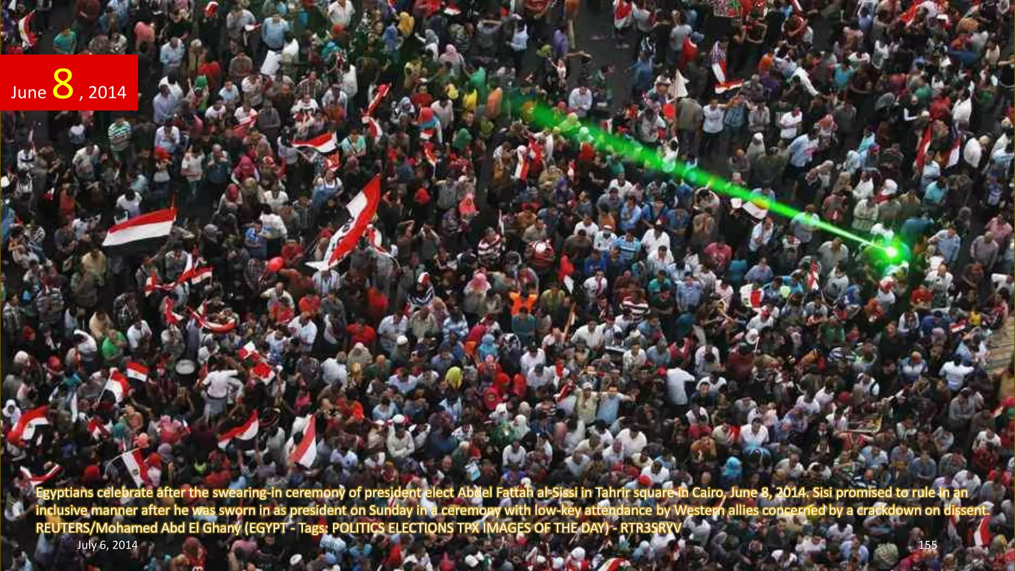 Egyptians celebrate after the swearing-in ceremony of president elect Abdel Fattah al-Sissi in Tahrir square in Cairo, June 8, 2014. Sisi promised to rule in an
inclusive manner after he was sworn in as president on Sunday in a ceremony with low-key attendance by Western allies concerned by a crackdown on dissent.
REUTERS/Mohamed Abd El Ghany (EGYPT - Tags: POLITICS ELECTIONS TPX IMAGES OF THE DAY) - RTR3SRYV
June 8, 2014
July 6, 2014 155
 
