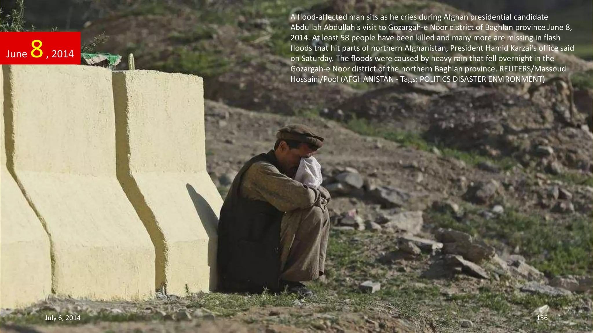 A flood-affected man sits as he cries during Afghan presidential candidate
Abdullah Abdullah's visit to Gozargah-e Noor district of Baghlan province June 8,
2014. At least 58 people have been killed and many more are missing in flash
floods that hit parts of northern Afghanistan, President Hamid Karzai's office said
on Saturday. The floods were caused by heavy rain that fell overnight in the
Gozargah-e Noor district of the northern Baghlan province. REUTERS/Massoud
Hossaini/Pool (AFGHANISTAN - Tags: POLITICS DISASTER ENVIRONMENT)
June 8, 2014
July 6, 2014 156
 