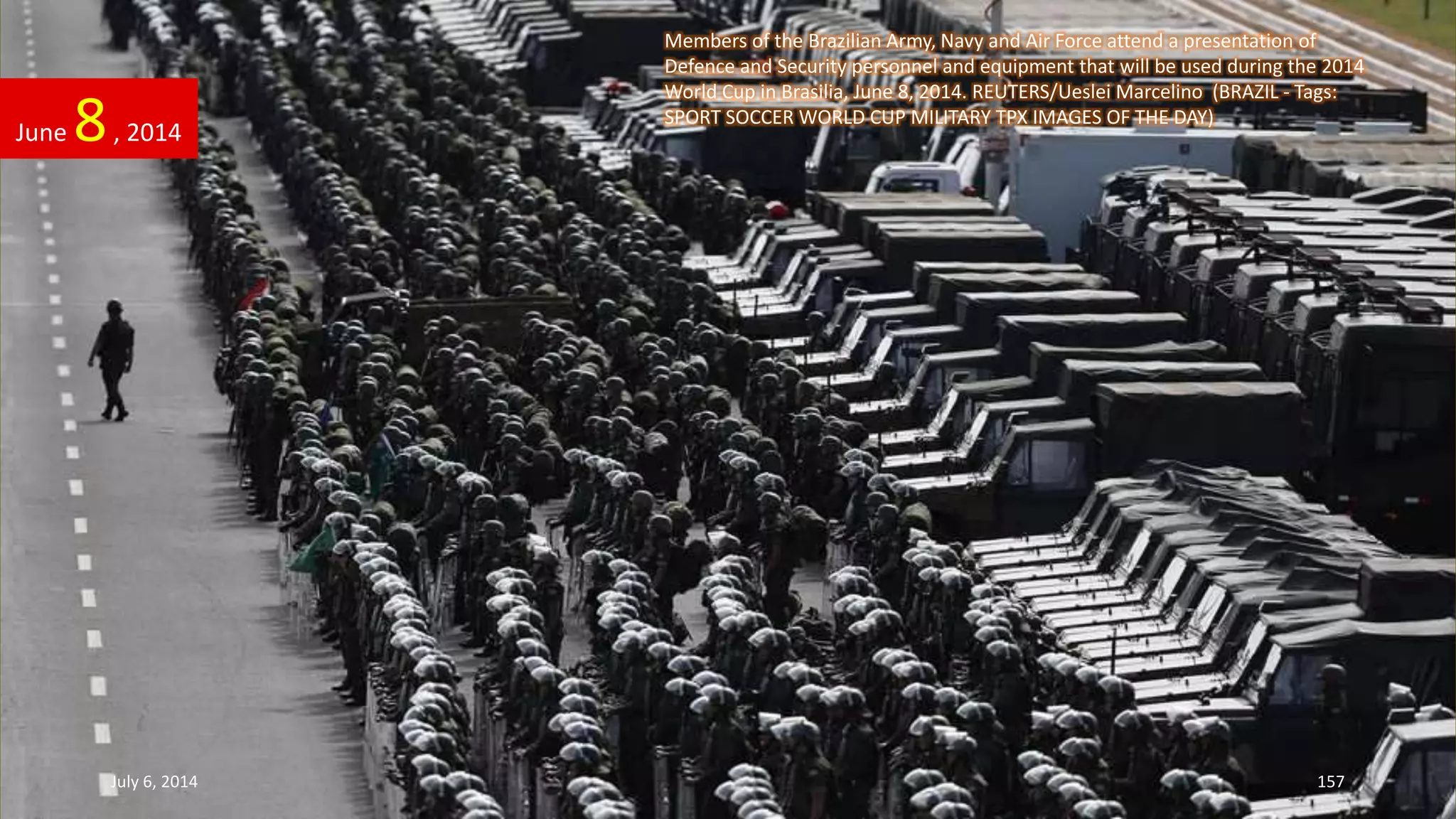 Members of the Brazilian Army, Navy and Air Force attend a presentation of
Defence and Security personnel and equipment that will be used during the 2014
World Cup in Brasilia, June 8, 2014. REUTERS/Ueslei Marcelino (BRAZIL - Tags:
SPORT SOCCER WORLD CUP MILITARY TPX IMAGES OF THE DAY)
June 8, 2014
July 6, 2014 157
 