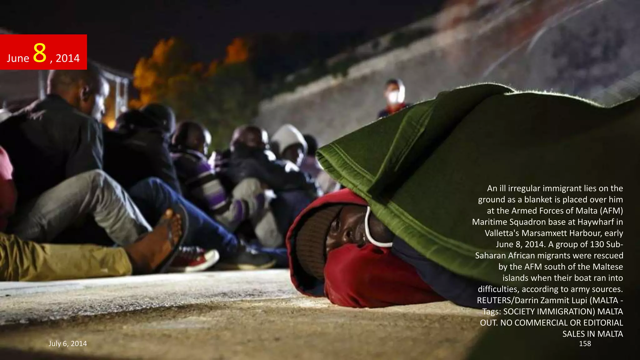 An ill irregular immigrant lies on the
ground as a blanket is placed over him
at the Armed Forces of Malta (AFM)
Maritime Squadron base at Haywharf in
Valletta's Marsamxett Harbour, early
June 8, 2014. A group of 130 Sub-
Saharan African migrants were rescued
by the AFM south of the Maltese
islands when their boat ran into
difficulties, according to army sources.
REUTERS/Darrin Zammit Lupi (MALTA -
Tags: SOCIETY IMMIGRATION) MALTA
OUT. NO COMMERCIAL OR EDITORIAL
SALES IN MALTA
June 8, 2014
July 6, 2014 158
 