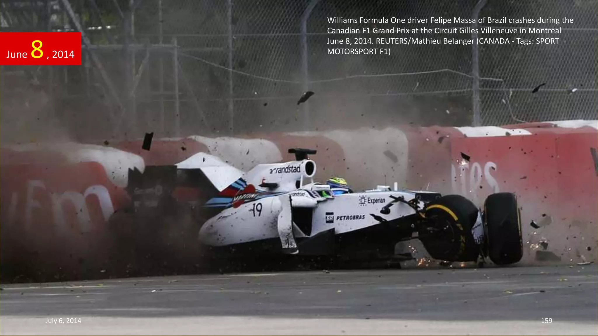 Williams Formula One driver Felipe Massa of Brazil crashes during the
Canadian F1 Grand Prix at the Circuit Gilles Villeneuve in Montreal
June 8, 2014. REUTERS/Mathieu Belanger (CANADA - Tags: SPORT
MOTORSPORT F1)June 8, 2014
July 6, 2014 159
 