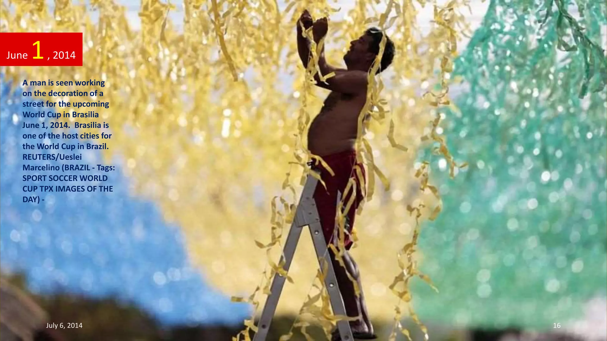A man is seen working
on the decoration of a
street for the upcoming
World Cup in Brasilia
June 1, 2014. Brasilia is
one of the host cities for
the World Cup in Brazil.
REUTERS/Ueslei
Marcelino (BRAZIL - Tags:
SPORT SOCCER WORLD
CUP TPX IMAGES OF THE
DAY) -
June 1, 2014
July 6, 2014 16
 