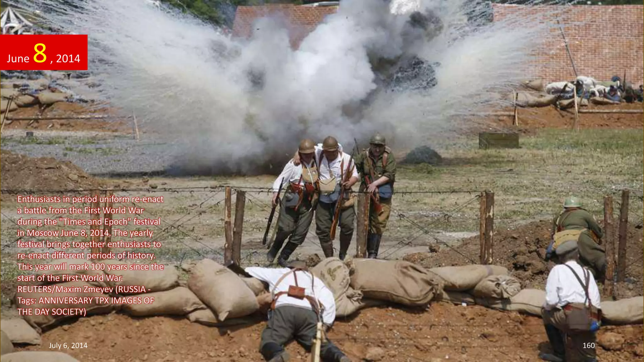 Enthusiasts in period uniform re-enact
a battle from the First World War
during the "Times and Epoch" festival
in Moscow June 8, 2014. The yearly
festival brings together enthusiasts to
re-enact different periods of history.
This year will mark 100 years since the
start of the First World War.
REUTERS/Maxim Zmeyev (RUSSIA -
Tags: ANNIVERSARY TPX IMAGES OF
THE DAY SOCIETY)
June 8, 2014
July 6, 2014 160
 