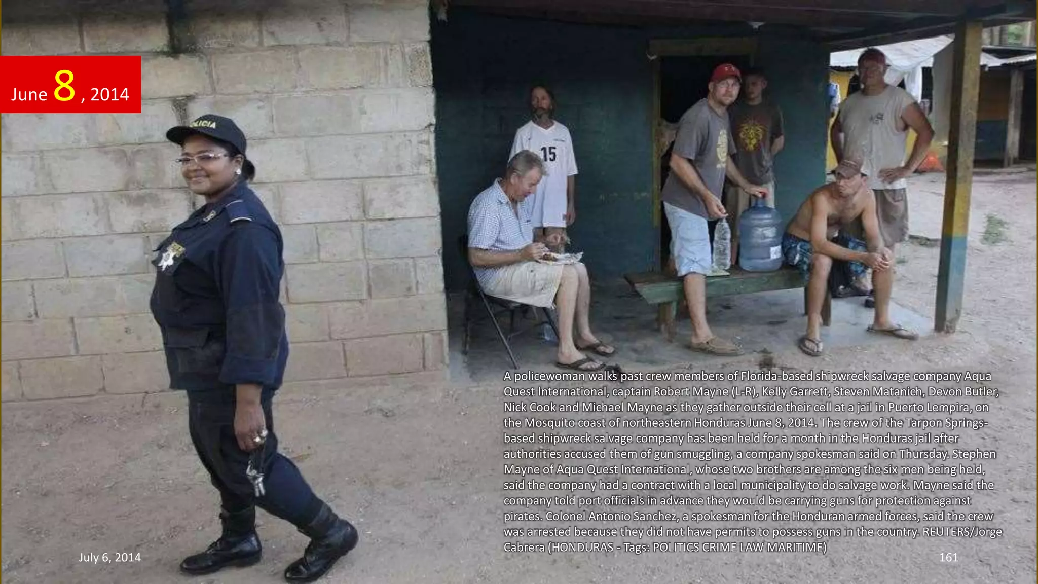 A policewoman walks past crew members of Florida-based shipwreck salvage company Aqua
Quest International, captain Robert Mayne (L-R), Kelly Garrett, Steven Matanich, Devon Butler,
Nick Cook and Michael Mayne as they gather outside their cell at a jail in Puerto Lempira, on
the Mosquito coast of northeastern Honduras June 8, 2014. The crew of the Tarpon Springs-
based shipwreck salvage company has been held for a month in the Honduras jail after
authorities accused them of gun smuggling, a company spokesman said on Thursday. Stephen
Mayne of Aqua Quest International, whose two brothers are among the six men being held,
said the company had a contract with a local municipality to do salvage work. Mayne said the
company told port officials in advance they would be carrying guns for protection against
pirates. Colonel Antonio Sanchez, a spokesman for the Honduran armed forces, said the crew
was arrested because they did not have permits to possess guns in the country. REUTERS/Jorge
Cabrera (HONDURAS - Tags: POLITICS CRIME LAW MARITIME)
June 8, 2014
July 6, 2014 161
 