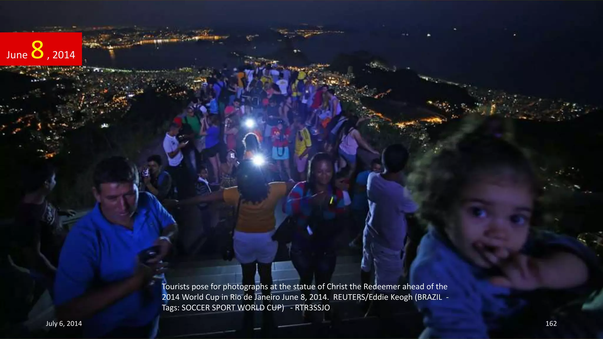 Tourists pose for photographs at the statue of Christ the Redeemer ahead of the
2014 World Cup in Rio de Janeiro June 8, 2014. REUTERS/Eddie Keogh (BRAZIL -
Tags: SOCCER SPORT WORLD CUP) - RTR3SSJO
June 8, 2014
July 6, 2014 162
 