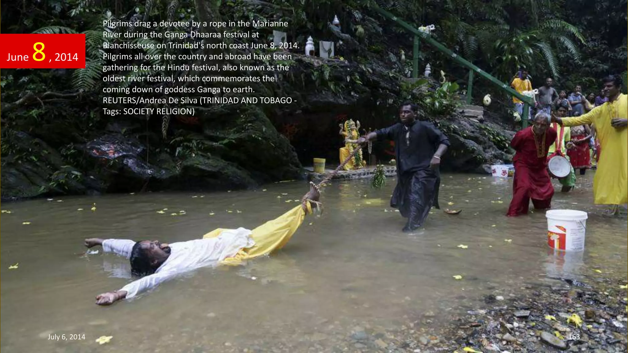 Pilgrims drag a devotee by a rope in the Marianne
River during the Ganga Dhaaraa festival at
Blanchisseuse on Trinidad's north coast June 8, 2014.
Pilgrims all over the country and abroad have been
gathering for the Hindu festival, also known as the
oldest river festival, which commemorates the
coming down of goddess Ganga to earth.
REUTERS/Andrea De Silva (TRINIDAD AND TOBAGO -
Tags: SOCIETY RELIGION)
June 8, 2014
July 6, 2014 163
 