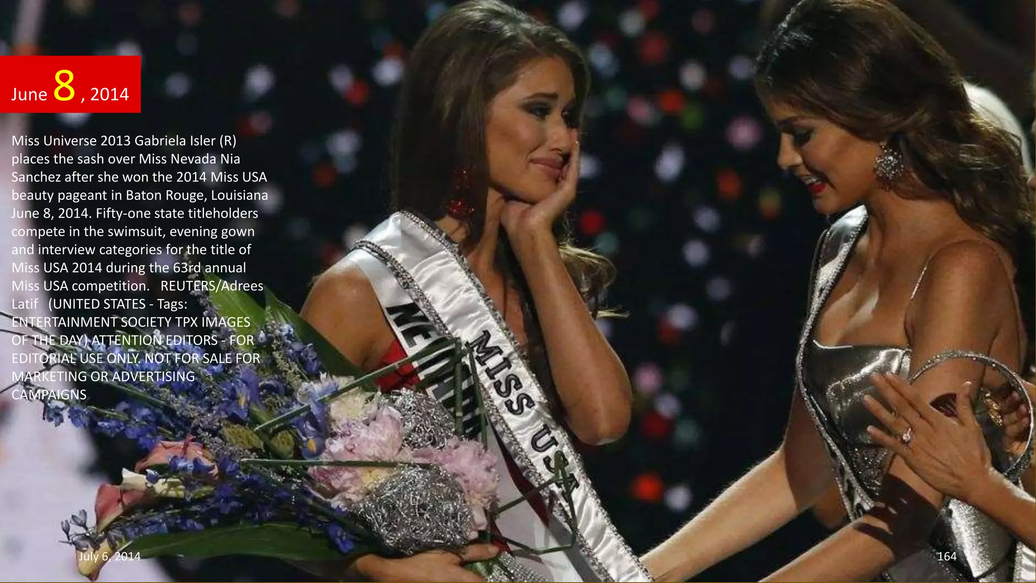 Miss Universe 2013 Gabriela Isler (R)
places the sash over Miss Nevada Nia
Sanchez after she won the 2014 Miss USA
beauty pageant in Baton Rouge, Louisiana
June 8, 2014. Fifty-one state titleholders
compete in the swimsuit, evening gown
and interview categories for the title of
Miss USA 2014 during the 63rd annual
Miss USA competition. REUTERS/Adrees
Latif (UNITED STATES - Tags:
ENTERTAINMENT SOCIETY TPX IMAGES
OF THE DAY) ATTENTION EDITORS - FOR
EDITORIAL USE ONLY. NOT FOR SALE FOR
MARKETING OR ADVERTISING
CAMPAIGNS
June 8, 2014
July 6, 2014 164
 