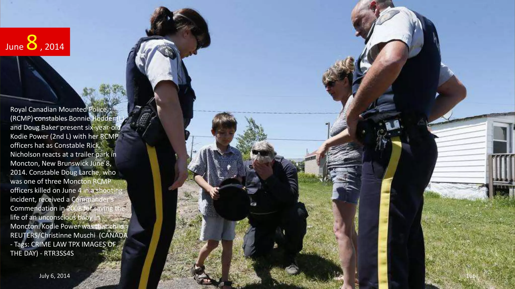 Royal Canadian Mounted Police
(RCMP) constables Bonnie Hodder (L)
and Doug Baker present six-year-old
Kodie Power (2nd L) with her RCMP
officers hat as Constable Rick
Nicholson reacts at a trailer park in
Moncton, New Brunswick June 8,
2014. Constable Doug Larche, who
was one of three Moncton RCMP
officers killed on June 4 in a shooting
incident, received a Commander's
Commendation in 2008 for saving the
life of an unconscious baby in
Moncton. Kodie Power was that child.
REUTERS/Christinne Muschi (CANADA
- Tags: CRIME LAW TPX IMAGES OF
THE DAY) - RTR3SS4S
June 8, 2014
July 6, 2014 166
 