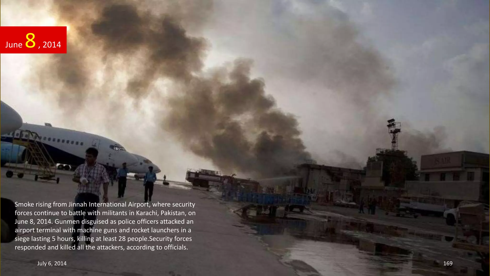June 8, 2014
July 6, 2014 169
Smoke rising from Jinnah International Airport, where security
forces continue to battle with militants in Karachi, Pakistan, on
June 8, 2014. Gunmen disguised as police officers attacked an
airport terminal with machine guns and rocket launchers in a
siege lasting 5 hours, killing at least 28 people.Security forces
responded and killed all the attackers, according to officials.
 