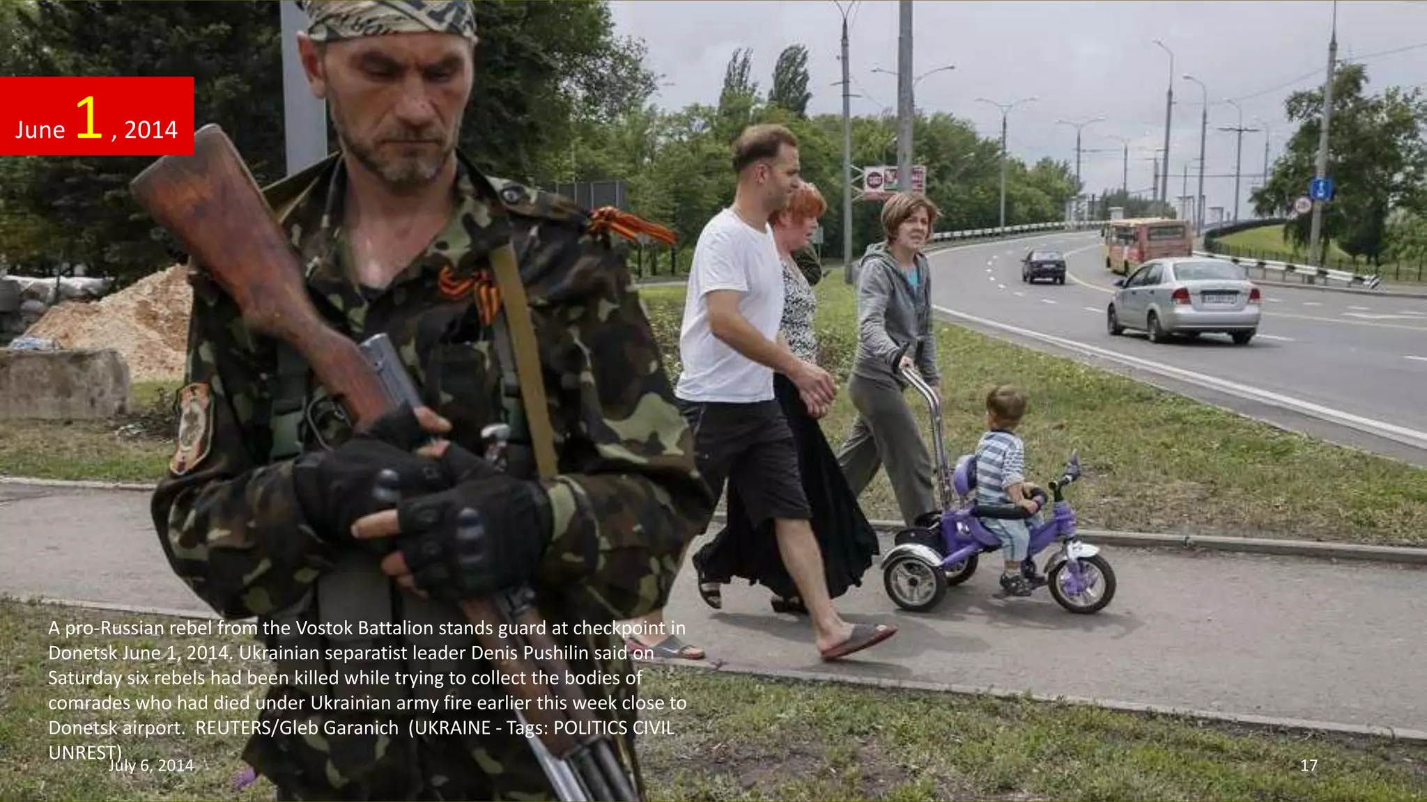 A pro-Russian rebel from the Vostok Battalion stands guard at checkpoint in
Donetsk June 1, 2014. Ukrainian separatist leader Denis Pushilin said on
Saturday six rebels had been killed while trying to collect the bodies of
comrades who had died under Ukrainian army fire earlier this week close to
Donetsk airport. REUTERS/Gleb Garanich (UKRAINE - Tags: POLITICS CIVIL
UNREST)
June 1, 2014
July 6, 2014 17
 