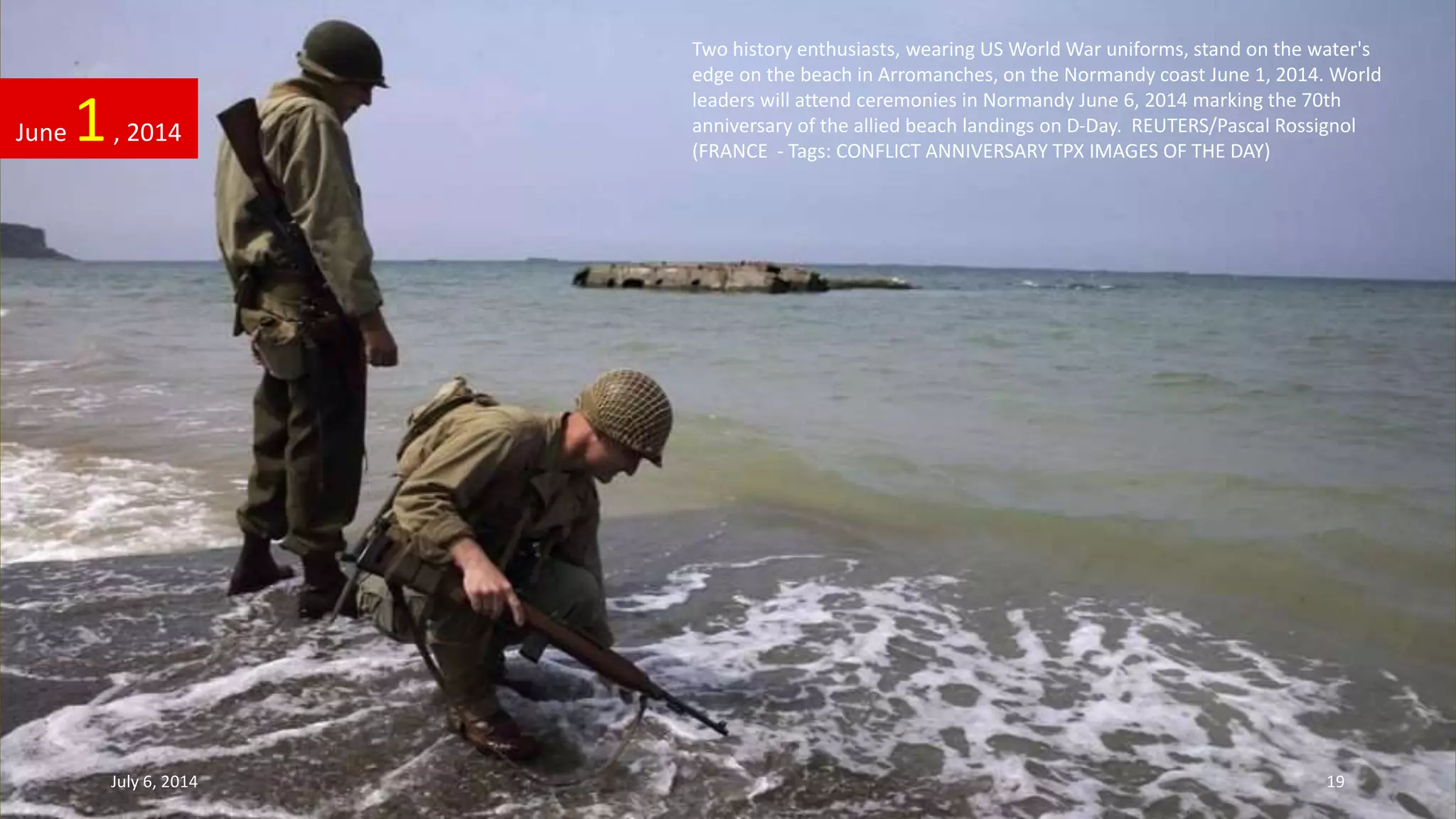 Two history enthusiasts, wearing US World War uniforms, stand on the water's
edge on the beach in Arromanches, on the Normandy coast June 1, 2014. World
leaders will attend ceremonies in Normandy June 6, 2014 marking the 70th
anniversary of the allied beach landings on D-Day. REUTERS/Pascal Rossignol
(FRANCE - Tags: CONFLICT ANNIVERSARY TPX IMAGES OF THE DAY)
June 1, 2014
July 6, 2014 19
 