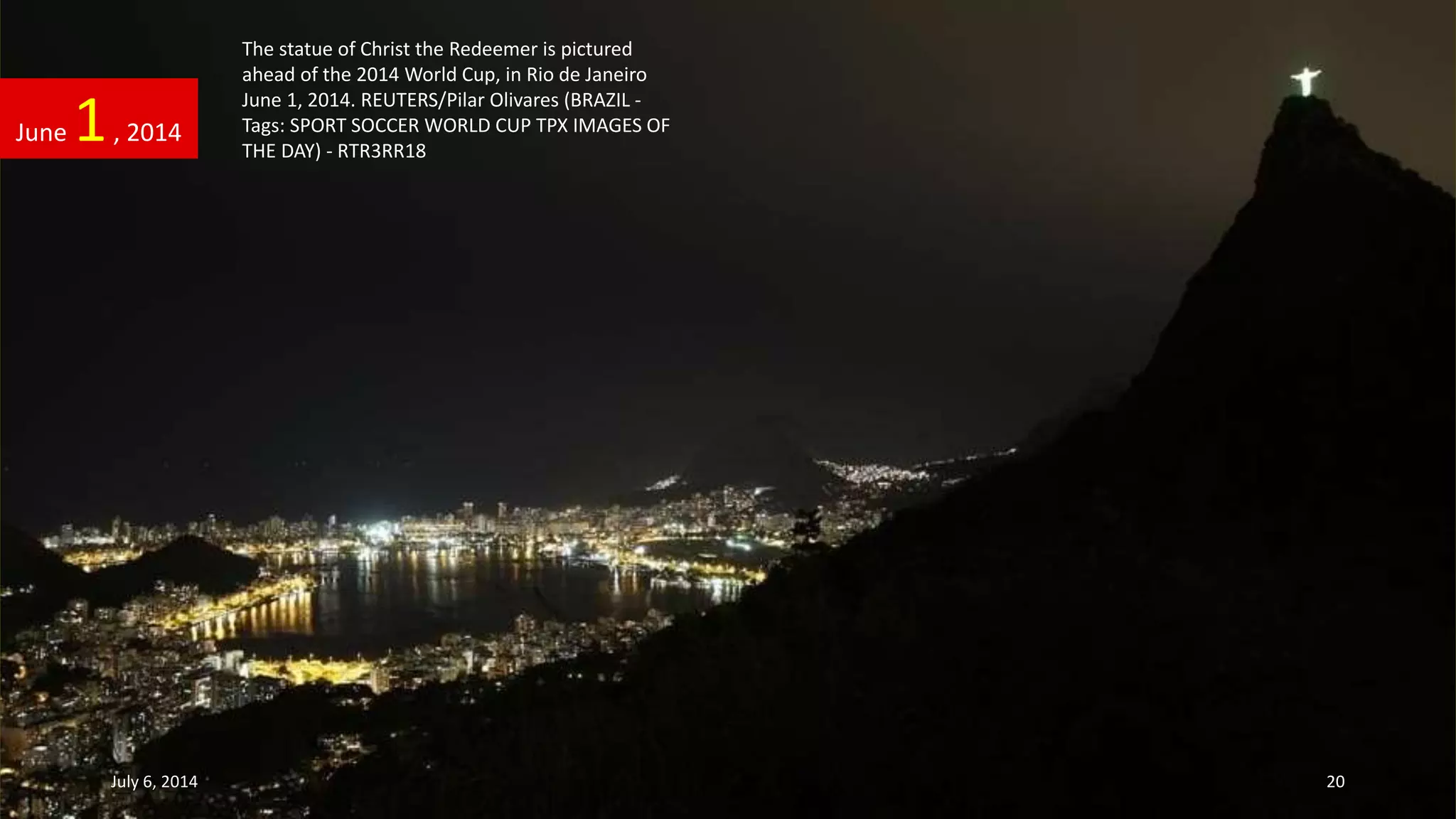 The statue of Christ the Redeemer is pictured
ahead of the 2014 World Cup, in Rio de Janeiro
June 1, 2014. REUTERS/Pilar Olivares (BRAZIL -
Tags: SPORT SOCCER WORLD CUP TPX IMAGES OF
THE DAY) - RTR3RR18
June 1, 2014
July 6, 2014 20
 