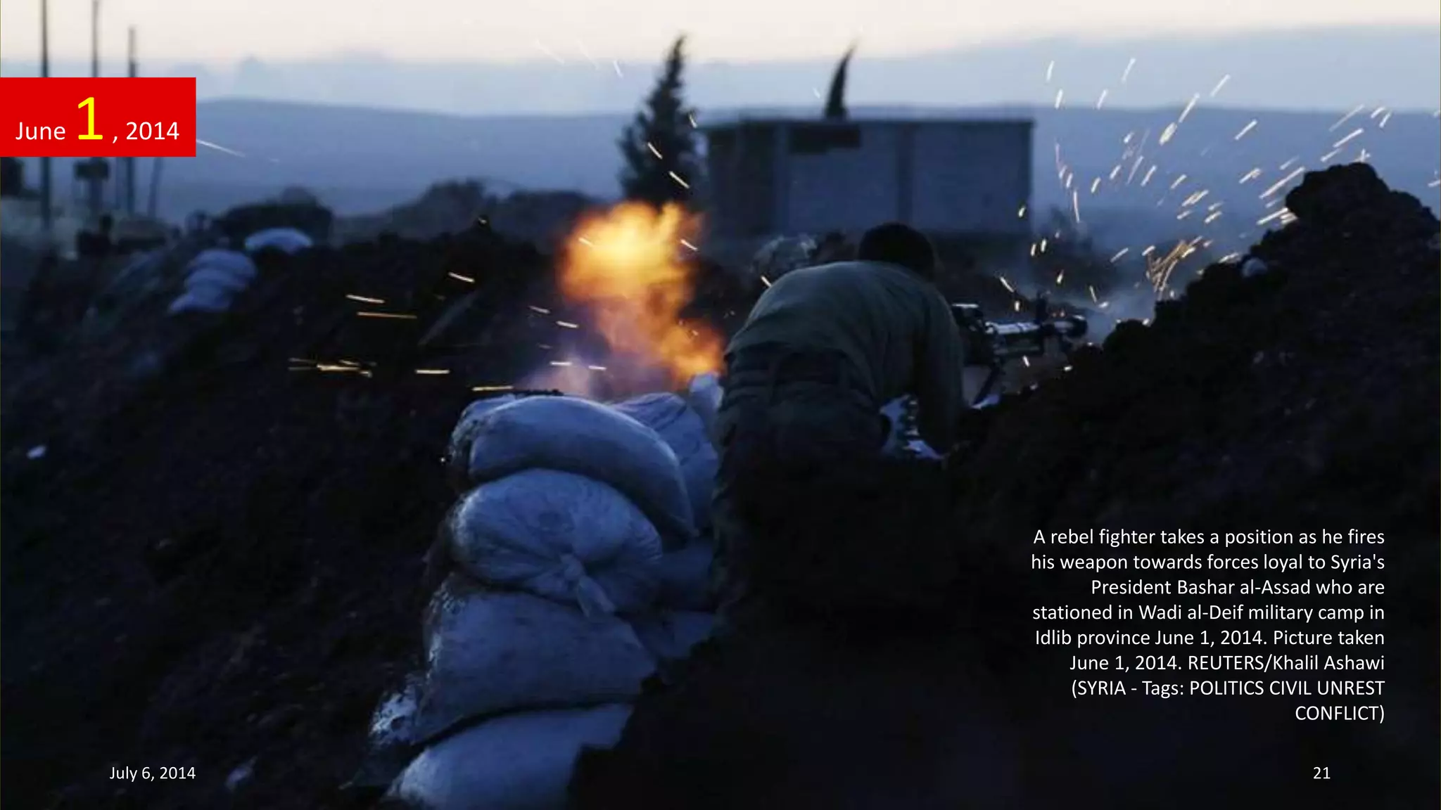 A rebel fighter takes a position as he fires
his weapon towards forces loyal to Syria's
President Bashar al-Assad who are
stationed in Wadi al-Deif military camp in
Idlib province June 1, 2014. Picture taken
June 1, 2014. REUTERS/Khalil Ashawi
(SYRIA - Tags: POLITICS CIVIL UNREST
CONFLICT)
June 1, 2014
July 6, 2014 21
 