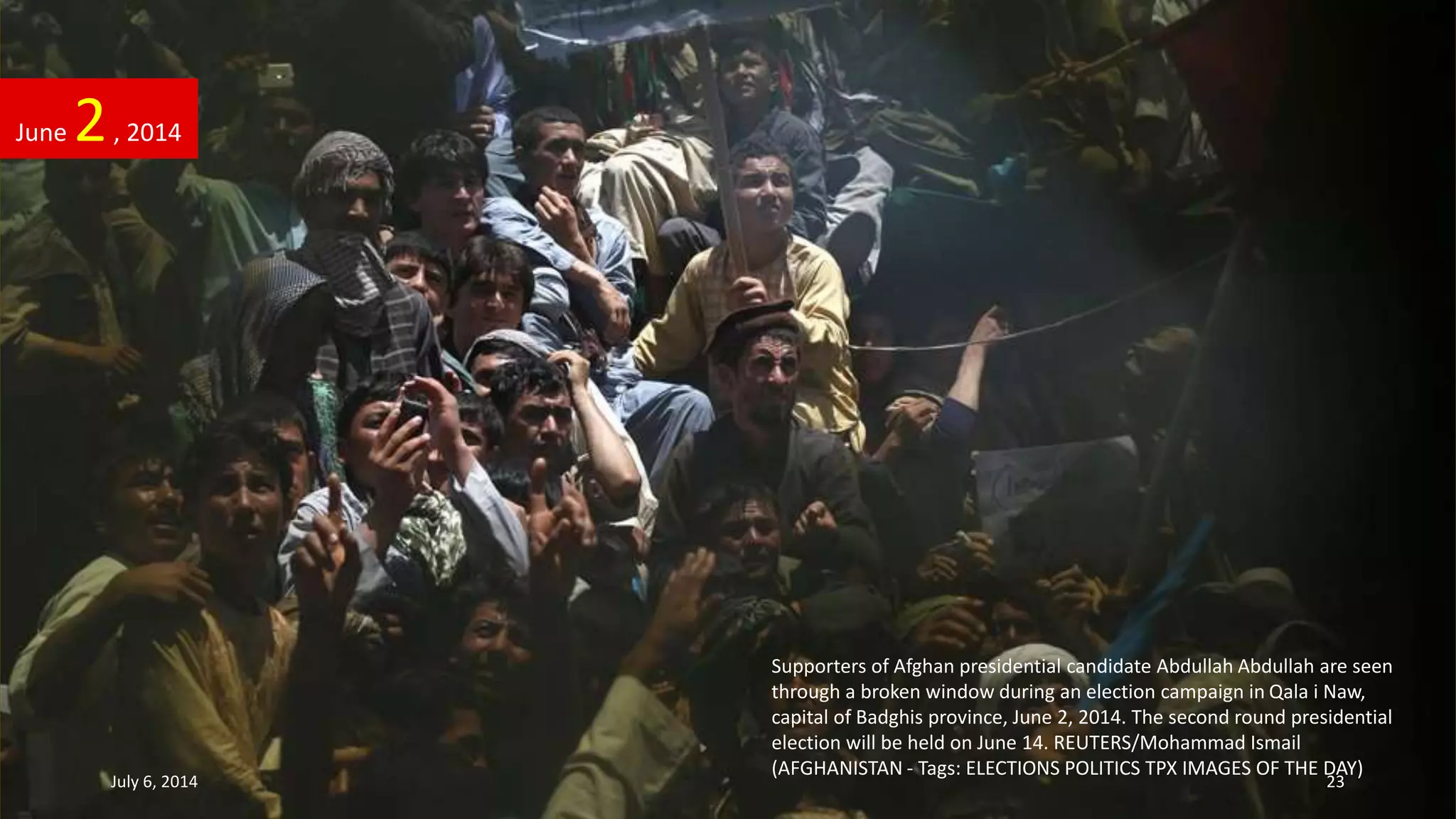 Supporters of Afghan presidential candidate Abdullah Abdullah are seen
through a broken window during an election campaign in Qala i Naw,
capital of Badghis province, June 2, 2014. The second round presidential
election will be held on June 14. REUTERS/Mohammad Ismail
(AFGHANISTAN - Tags: ELECTIONS POLITICS TPX IMAGES OF THE DAY)
June 2, 2014
July 6, 2014 23
 