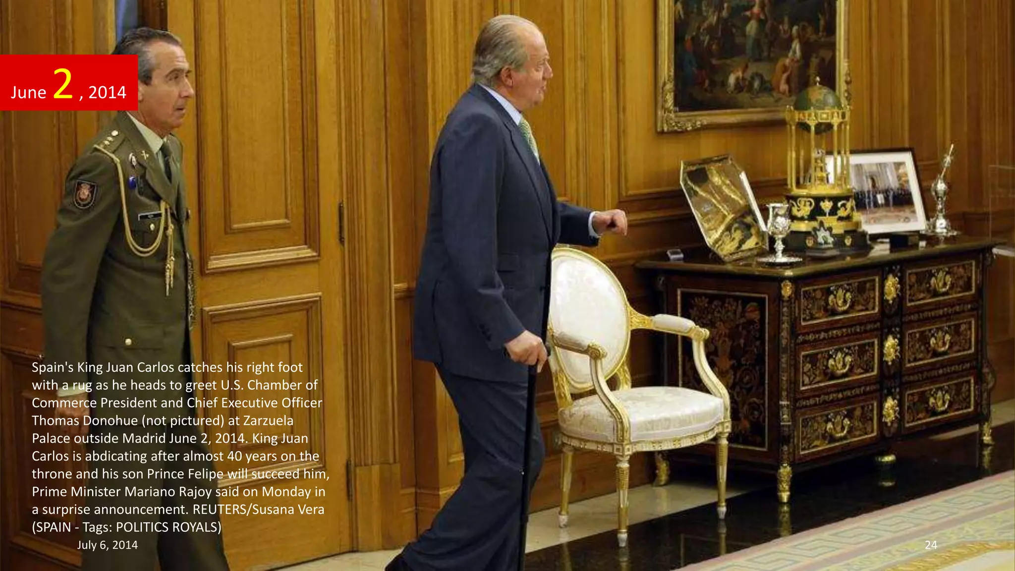 Spain's King Juan Carlos catches his right foot
with a rug as he heads to greet U.S. Chamber of
Commerce President and Chief Executive Officer
Thomas Donohue (not pictured) at Zarzuela
Palace outside Madrid June 2, 2014. King Juan
Carlos is abdicating after almost 40 years on the
throne and his son Prince Felipe will succeed him,
Prime Minister Mariano Rajoy said on Monday in
a surprise announcement. REUTERS/Susana Vera
(SPAIN - Tags: POLITICS ROYALS)
June 2, 2014
July 6, 2014 24
 