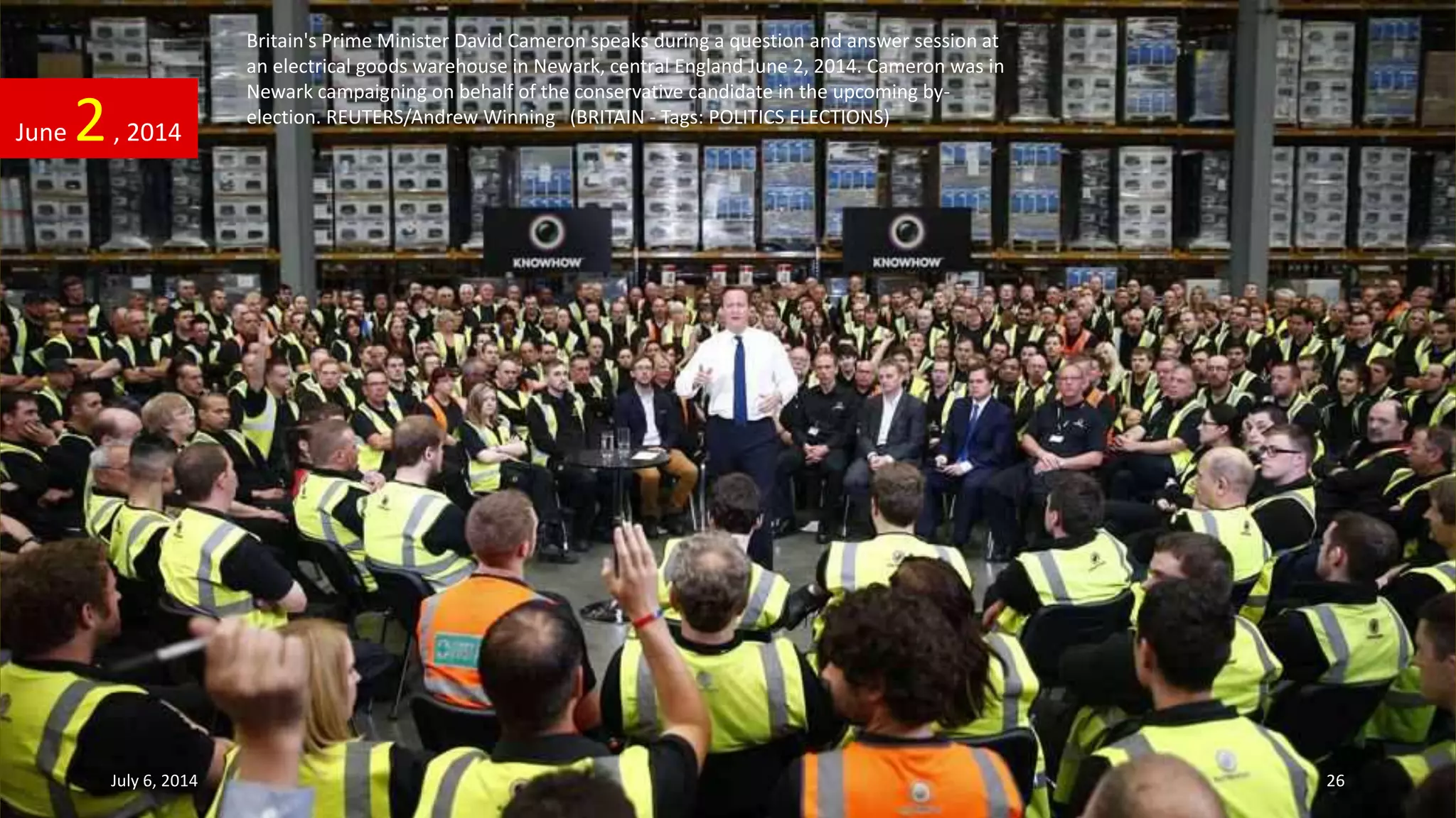 Britain's Prime Minister David Cameron speaks during a question and answer session at
an electrical goods warehouse in Newark, central England June 2, 2014. Cameron was in
Newark campaigning on behalf of the conservative candidate in the upcoming by-
election. REUTERS/Andrew Winning (BRITAIN - Tags: POLITICS ELECTIONS)
June 2, 2014
July 6, 2014 26
 