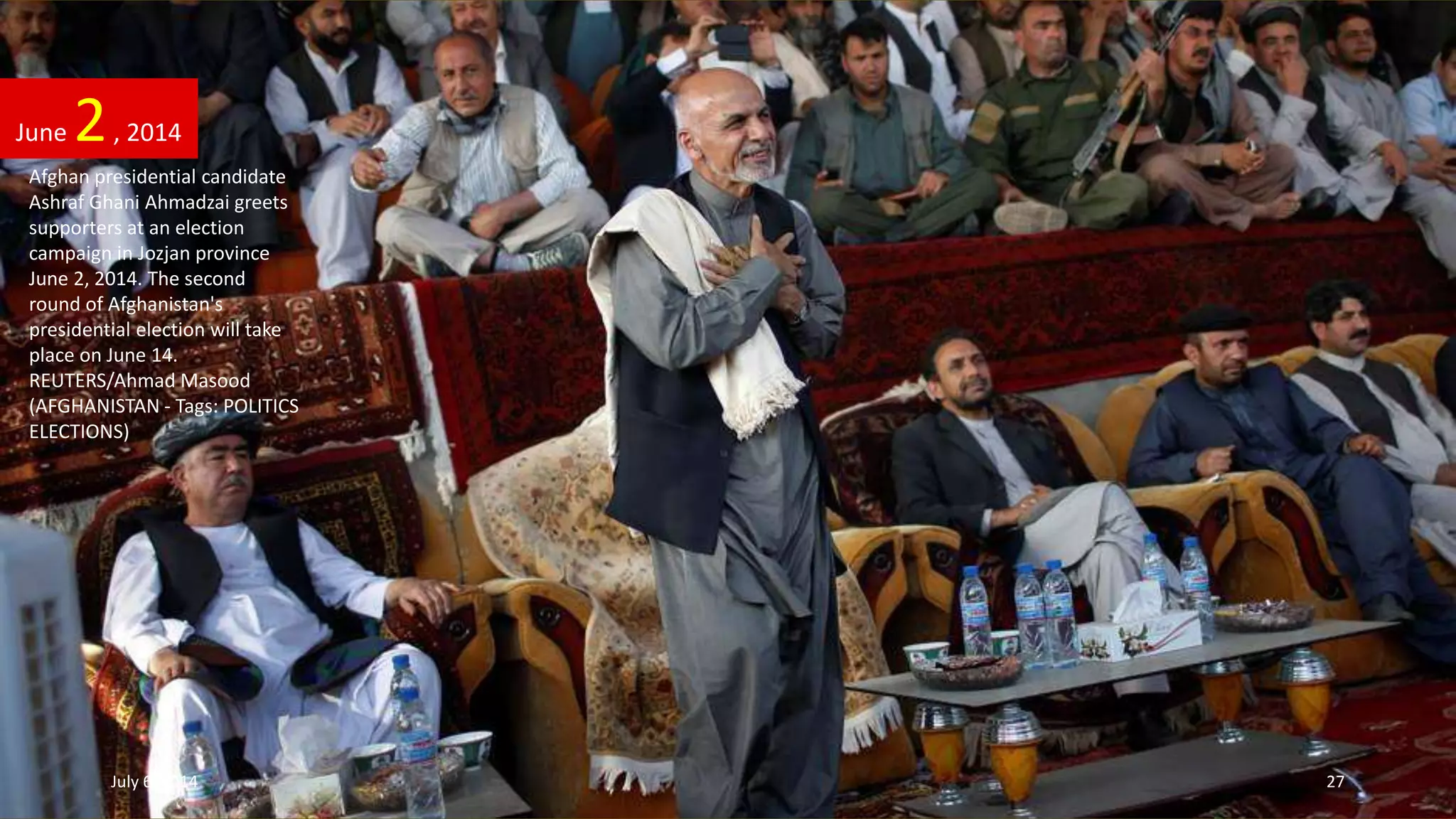 Afghan presidential candidate
Ashraf Ghani Ahmadzai greets
supporters at an election
campaign in Jozjan province
June 2, 2014. The second
round of Afghanistan's
presidential election will take
place on June 14.
REUTERS/Ahmad Masood
(AFGHANISTAN - Tags: POLITICS
ELECTIONS)
June 2, 2014
July 6, 2014 27
 