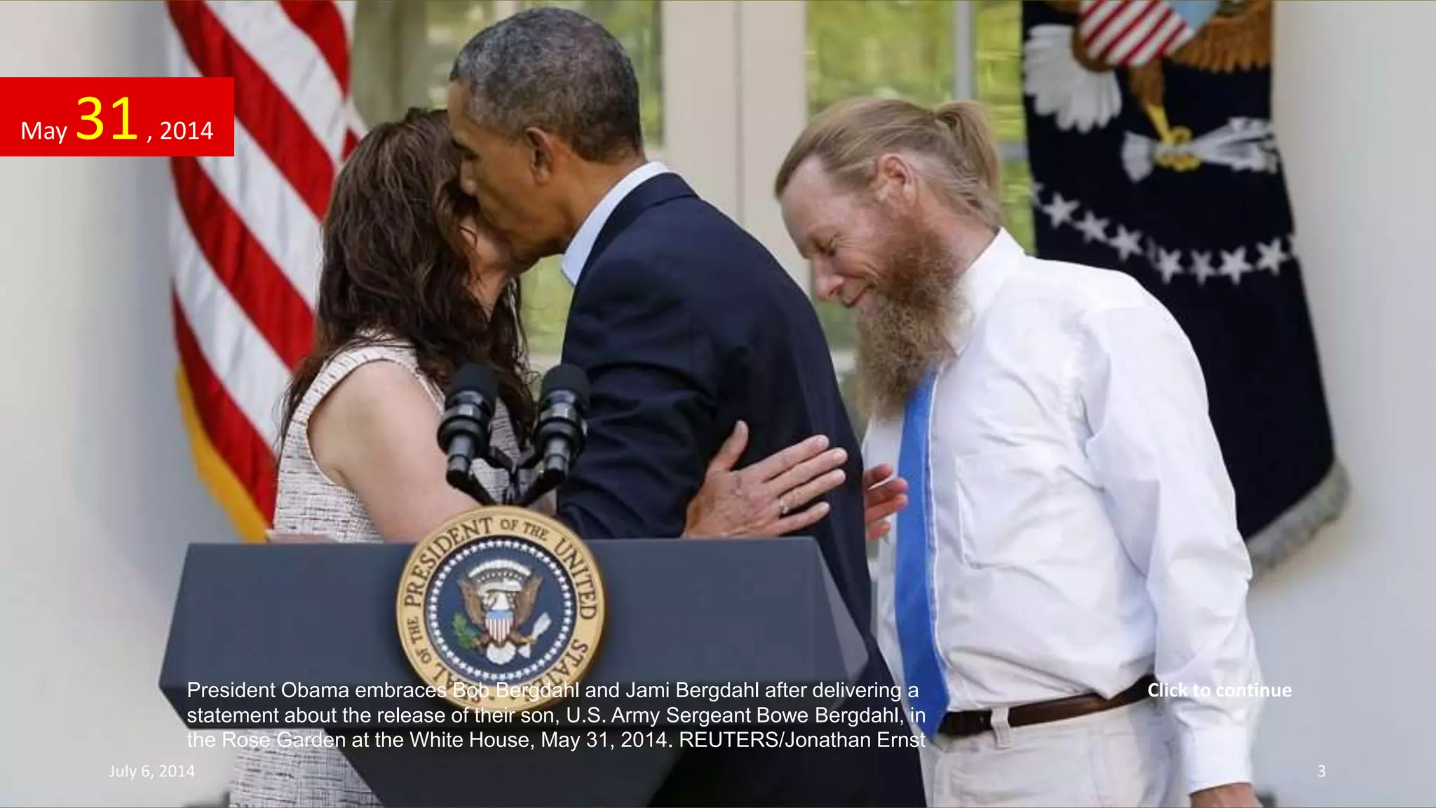 President Obama embraces Bob Bergdahl and Jami Bergdahl after delivering a
statement about the release of their son, U.S. Army Sergeant Bowe Bergdahl, in
the Rose Garden at the White House, May 31, 2014. REUTERS/Jonathan Ernst
May 31, 2014
July 6, 2014 3
Click to continue
 