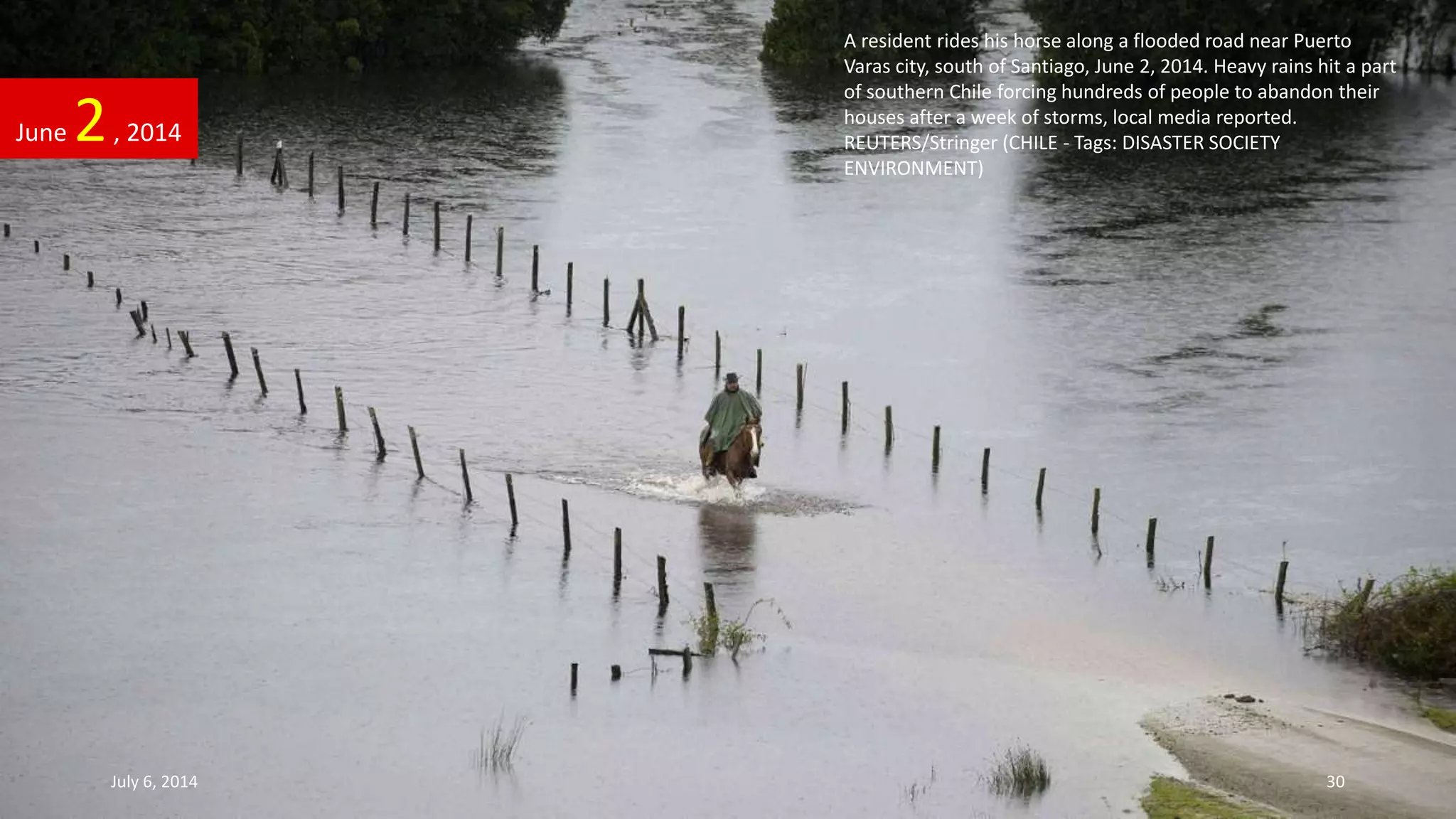 A resident rides his horse along a flooded road near Puerto
Varas city, south of Santiago, June 2, 2014. Heavy rains hit a part
of southern Chile forcing hundreds of people to abandon their
houses after a week of storms, local media reported.
REUTERS/Stringer (CHILE - Tags: DISASTER SOCIETY
ENVIRONMENT)
June 2, 2014
July 6, 2014 30
 