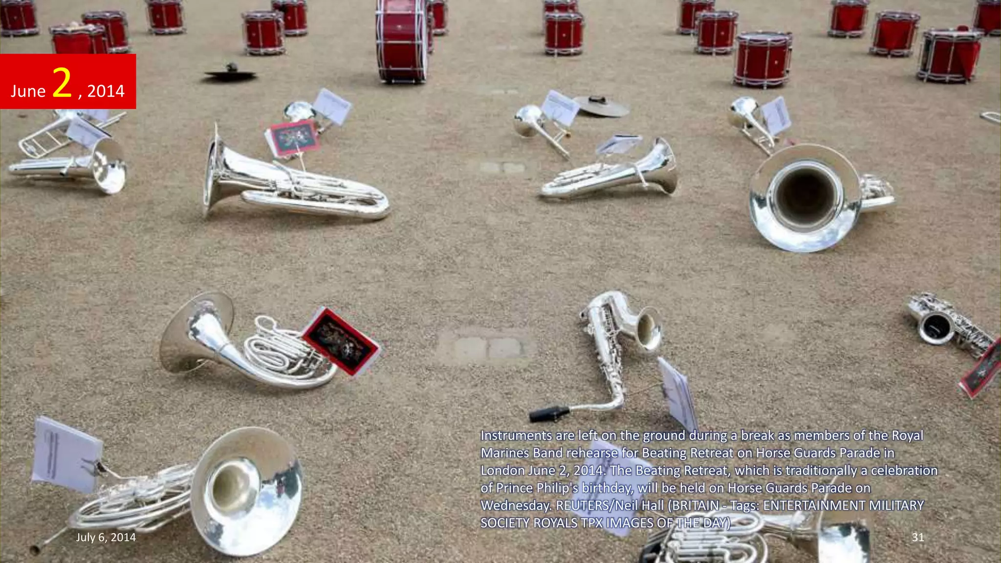 Instruments are left on the ground during a break as members of the Royal
Marines Band rehearse for Beating Retreat on Horse Guards Parade in
London June 2, 2014. The Beating Retreat, which is traditionally a celebration
of Prince Philip's birthday, will be held on Horse Guards Parade on
Wednesday. REUTERS/Neil Hall (BRITAIN - Tags: ENTERTAINMENT MILITARY
SOCIETY ROYALS TPX IMAGES OF THE DAY)
June 2, 2014
July 6, 2014 31
 