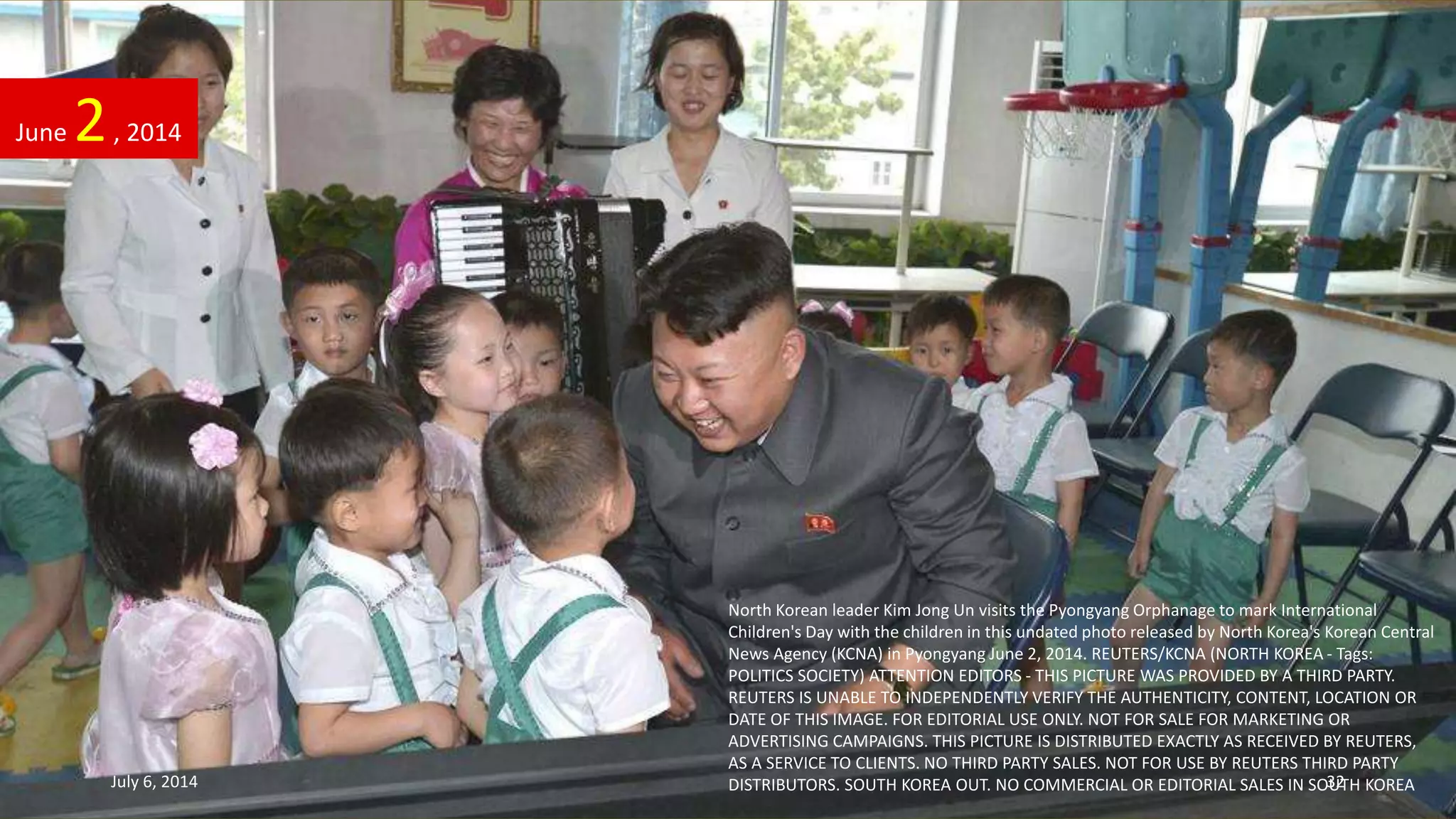 North Korean leader Kim Jong Un visits the Pyongyang Orphanage to mark International
Children's Day with the children in this undated photo released by North Korea's Korean Central
News Agency (KCNA) in Pyongyang June 2, 2014. REUTERS/KCNA (NORTH KOREA - Tags:
POLITICS SOCIETY) ATTENTION EDITORS - THIS PICTURE WAS PROVIDED BY A THIRD PARTY.
REUTERS IS UNABLE TO INDEPENDENTLY VERIFY THE AUTHENTICITY, CONTENT, LOCATION OR
DATE OF THIS IMAGE. FOR EDITORIAL USE ONLY. NOT FOR SALE FOR MARKETING OR
ADVERTISING CAMPAIGNS. THIS PICTURE IS DISTRIBUTED EXACTLY AS RECEIVED BY REUTERS,
AS A SERVICE TO CLIENTS. NO THIRD PARTY SALES. NOT FOR USE BY REUTERS THIRD PARTY
DISTRIBUTORS. SOUTH KOREA OUT. NO COMMERCIAL OR EDITORIAL SALES IN SOUTH KOREA
June 2, 2014
July 6, 2014 32
 