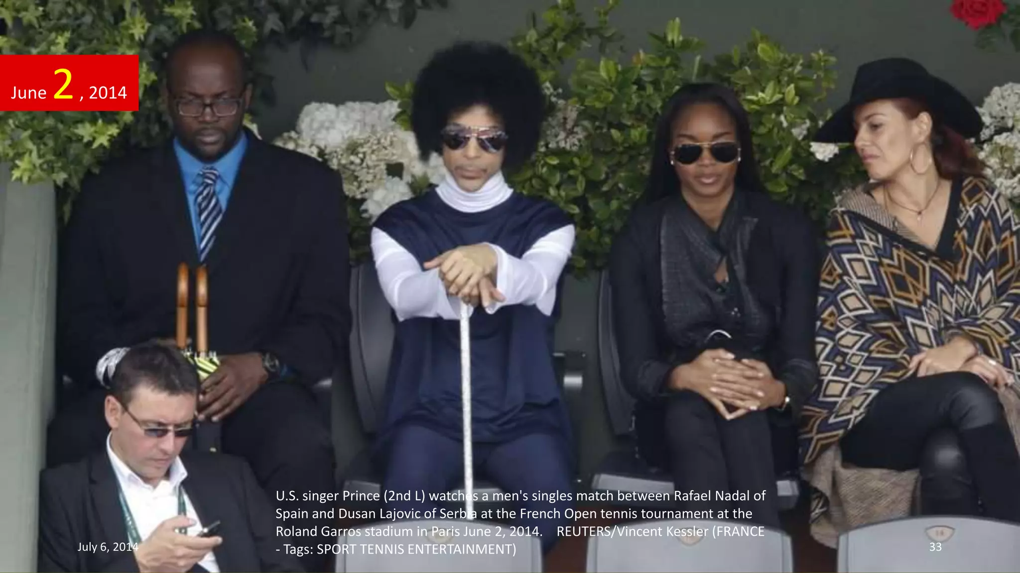 U.S. singer Prince (2nd L) watches a men's singles match between Rafael Nadal of
Spain and Dusan Lajovic of Serbia at the French Open tennis tournament at the
Roland Garros stadium in Paris June 2, 2014. REUTERS/Vincent Kessler (FRANCE
- Tags: SPORT TENNIS ENTERTAINMENT)
June 2, 2014
July 6, 2014 33
 