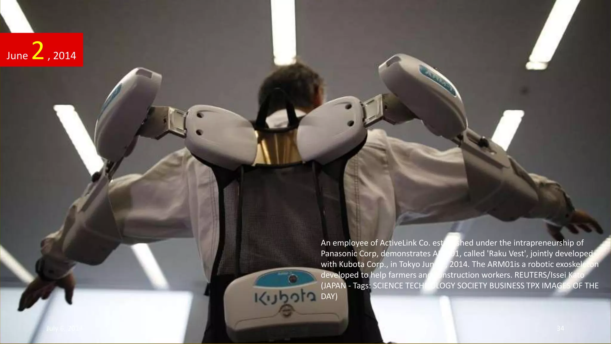 An employee of ActiveLink Co. established under the intrapreneurship of
Panasonic Corp, demonstrates ARM01, called 'Raku Vest', jointly developed
with Kubota Corp., in Tokyo June 2, 2014. The ARM01is a robotic exoskeleton
developed to help farmers and construction workers. REUTERS/Issei Kato
(JAPAN - Tags: SCIENCE TECHNOLOGY SOCIETY BUSINESS TPX IMAGES OF THE
DAY)
June 2, 2014
July 6, 2014 34
 