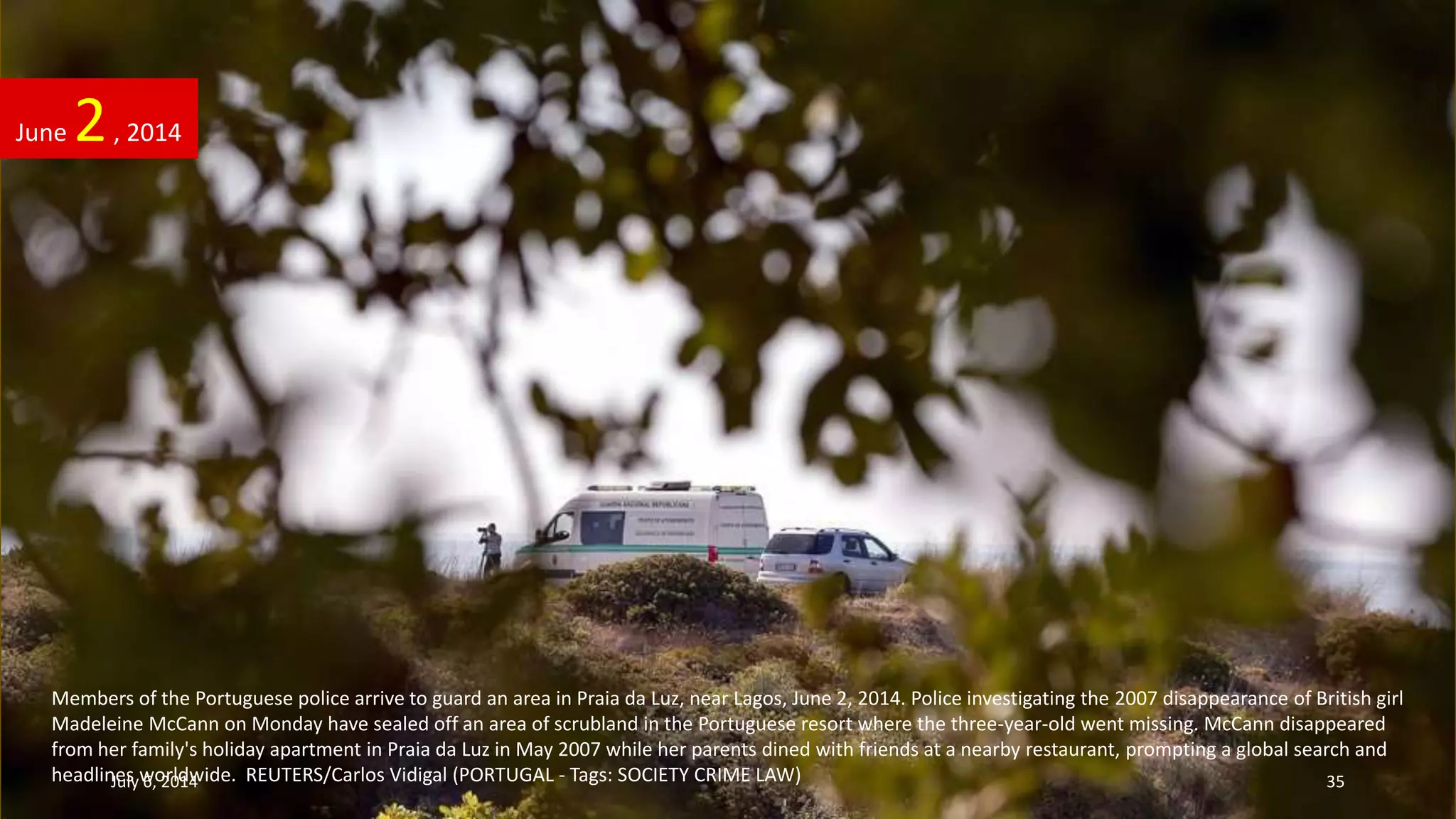 Members of the Portuguese police arrive to guard an area in Praia da Luz, near Lagos, June 2, 2014. Police investigating the 2007 disappearance of British girl
Madeleine McCann on Monday have sealed off an area of scrubland in the Portuguese resort where the three-year-old went missing. McCann disappeared
from her family's holiday apartment in Praia da Luz in May 2007 while her parents dined with friends at a nearby restaurant, prompting a global search and
headlines worldwide. REUTERS/Carlos Vidigal (PORTUGAL - Tags: SOCIETY CRIME LAW)
June 2, 2014
July 6, 2014 35
 