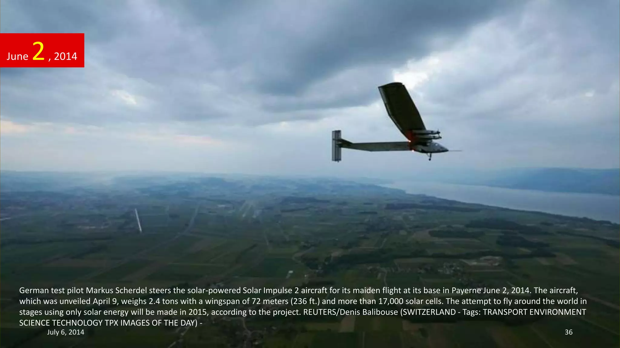 German test pilot Markus Scherdel steers the solar-powered Solar Impulse 2 aircraft for its maiden flight at its base in Payerne June 2, 2014. The aircraft,
which was unveiled April 9, weighs 2.4 tons with a wingspan of 72 meters (236 ft.) and more than 17,000 solar cells. The attempt to fly around the world in
stages using only solar energy will be made in 2015, according to the project. REUTERS/Denis Balibouse (SWITZERLAND - Tags: TRANSPORT ENVIRONMENT
SCIENCE TECHNOLOGY TPX IMAGES OF THE DAY) -
June 2, 2014
July 6, 2014 36
 