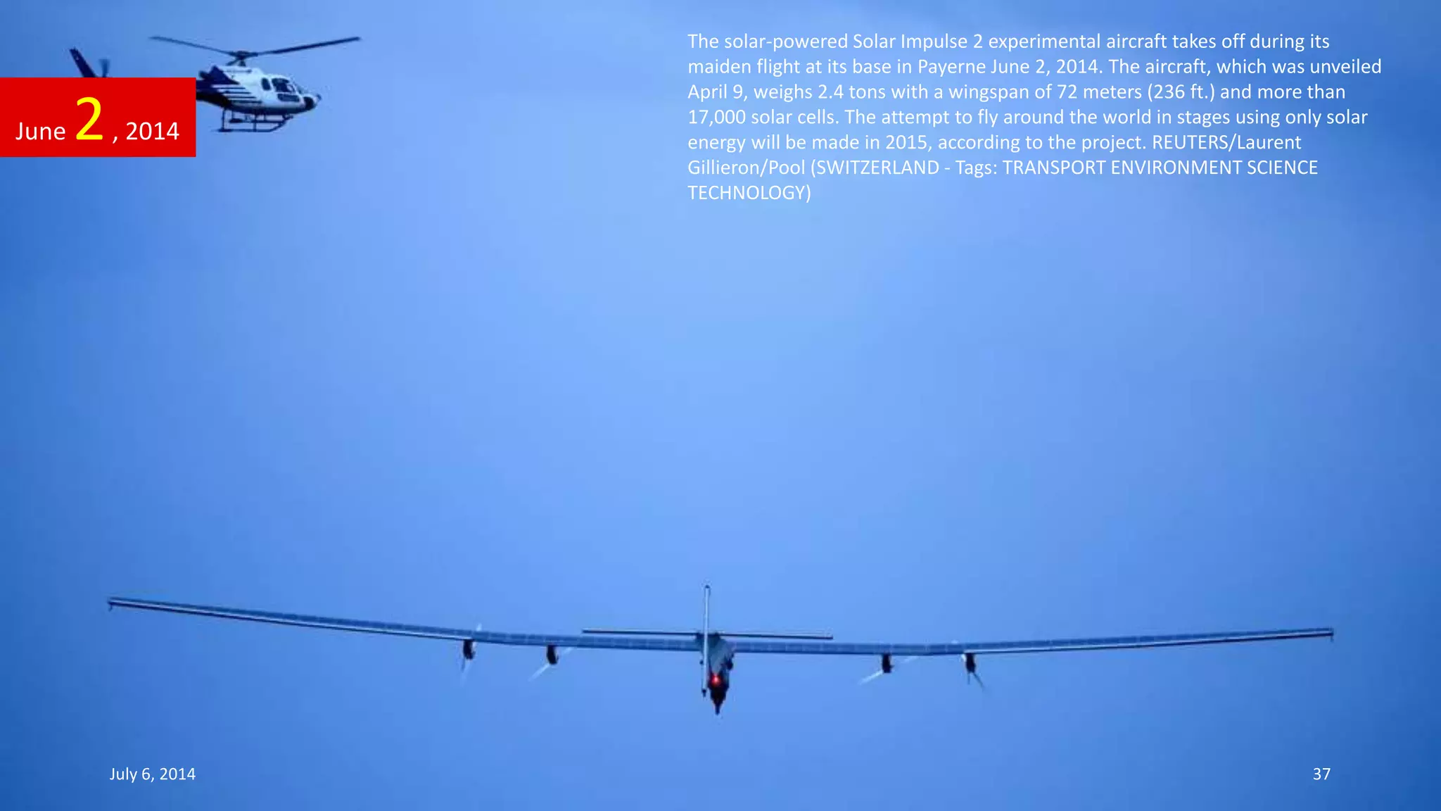 The solar-powered Solar Impulse 2 experimental aircraft takes off during its
maiden flight at its base in Payerne June 2, 2014. The aircraft, which was unveiled
April 9, weighs 2.4 tons with a wingspan of 72 meters (236 ft.) and more than
17,000 solar cells. The attempt to fly around the world in stages using only solar
energy will be made in 2015, according to the project. REUTERS/Laurent
Gillieron/Pool (SWITZERLAND - Tags: TRANSPORT ENVIRONMENT SCIENCE
TECHNOLOGY)
June 2, 2014
July 6, 2014 37
 
