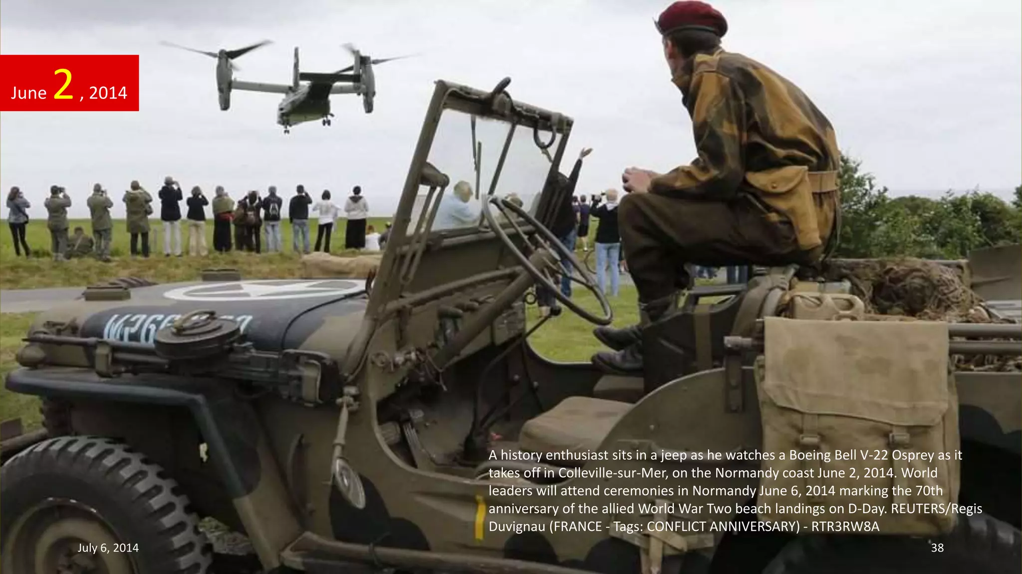 A history enthusiast sits in a jeep as he watches a Boeing Bell V-22 Osprey as it
takes off in Colleville-sur-Mer, on the Normandy coast June 2, 2014. World
leaders will attend ceremonies in Normandy June 6, 2014 marking the 70th
anniversary of the allied World War Two beach landings on D-Day. REUTERS/Regis
Duvignau (FRANCE - Tags: CONFLICT ANNIVERSARY) - RTR3RW8A
June 2, 2014
July 6, 2014 38
 