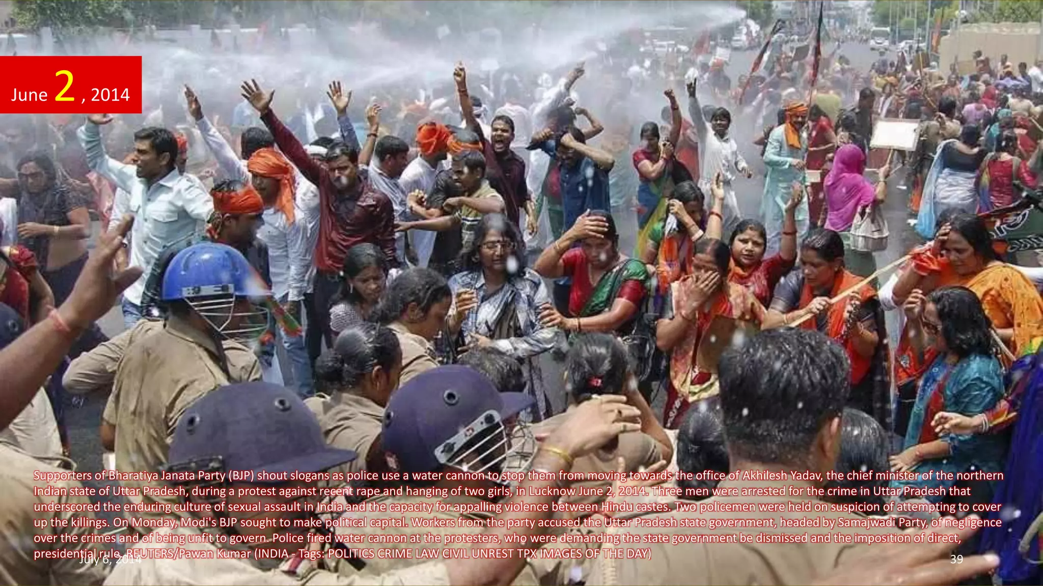 Supporters of Bharatiya Janata Party (BJP) shout slogans as police use a water cannon to stop them from moving towards the office of Akhilesh Yadav, the chief minister of the northern
Indian state of Uttar Pradesh, during a protest against recent rape and hanging of two girls, in Lucknow June 2, 2014. Three men were arrested for the crime in Uttar Pradesh that
underscored the enduring culture of sexual assault in India and the capacity for appalling violence between Hindu castes. Two policemen were held on suspicion of attempting to cover
up the killings. On Monday, Modi's BJP sought to make political capital. Workers from the party accused the Uttar Pradesh state government, headed by Samajwadi Party, of negligence
over the crimes and of being unfit to govern. Police fired water cannon at the protesters, who were demanding the state government be dismissed and the imposition of direct,
presidential rule. REUTERS/Pawan Kumar (INDIA - Tags: POLITICS CRIME LAW CIVIL UNREST TPX IMAGES OF THE DAY)
June 2, 2014
July 6, 2014 39
 