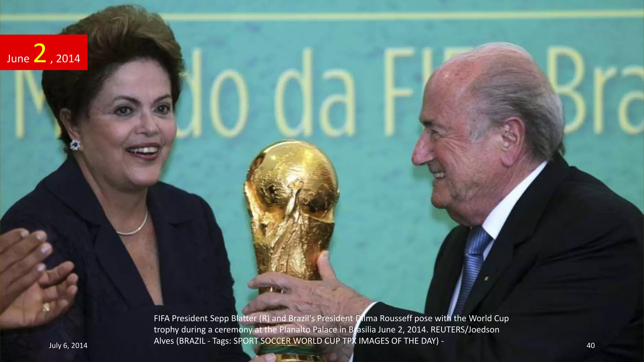FIFA President Sepp Blatter (R) and Brazil's President Dilma Rousseff pose with the World Cup
trophy during a ceremony at the Planalto Palace in Brasilia June 2, 2014. REUTERS/Joedson
Alves (BRAZIL - Tags: SPORT SOCCER WORLD CUP TPX IMAGES OF THE DAY) -
June 2, 2014
July 6, 2014 40
 