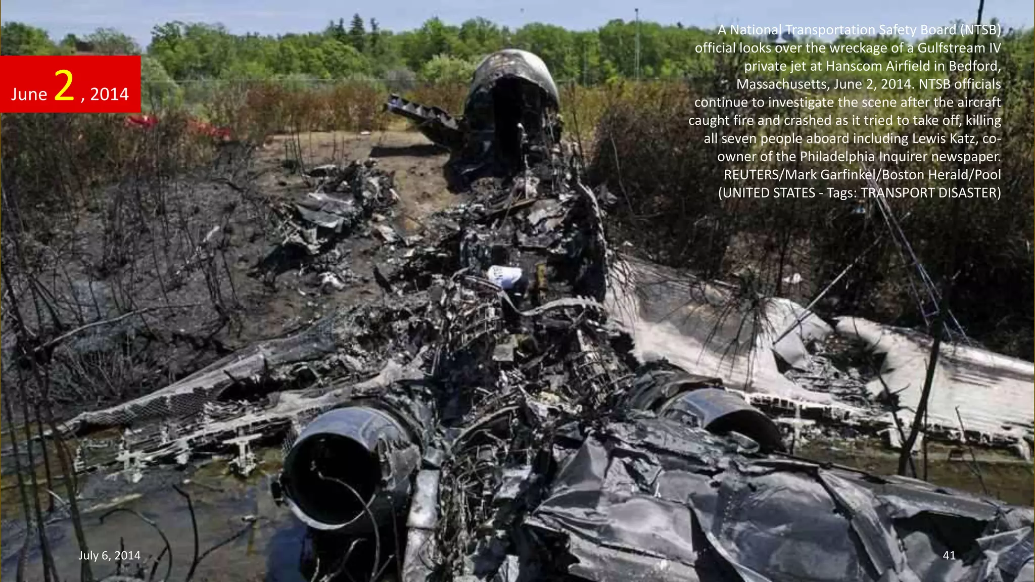 A National Transportation Safety Board (NTSB)
official looks over the wreckage of a Gulfstream IV
private jet at Hanscom Airfield in Bedford,
Massachusetts, June 2, 2014. NTSB officials
continue to investigate the scene after the aircraft
caught fire and crashed as it tried to take off, killing
all seven people aboard including Lewis Katz, co-
owner of the Philadelphia Inquirer newspaper.
REUTERS/Mark Garfinkel/Boston Herald/Pool
(UNITED STATES - Tags: TRANSPORT DISASTER)
June 2, 2014
July 6, 2014 41
 