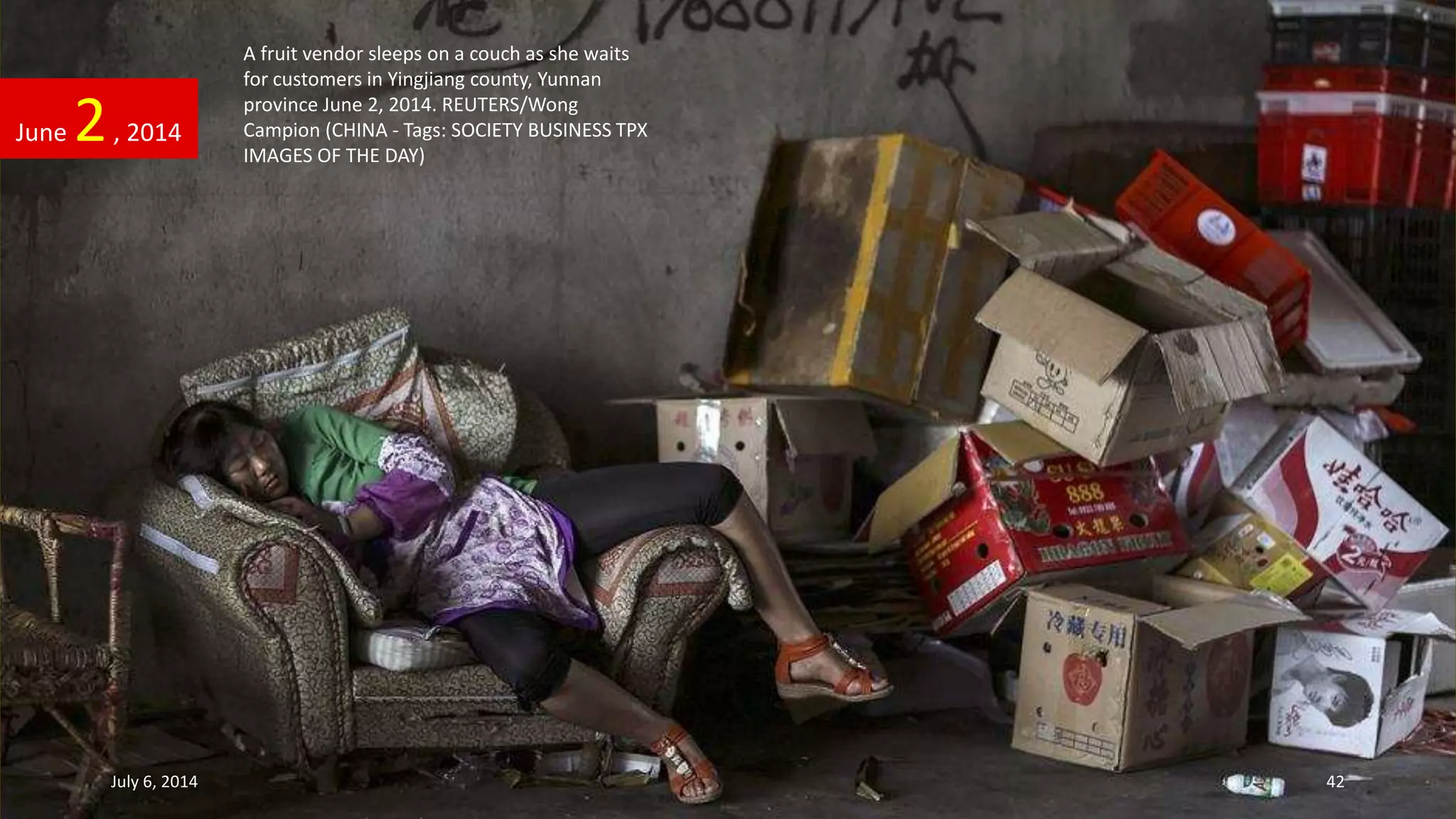 A fruit vendor sleeps on a couch as she waits
for customers in Yingjiang county, Yunnan
province June 2, 2014. REUTERS/Wong
Campion (CHINA - Tags: SOCIETY BUSINESS TPX
IMAGES OF THE DAY)
June 2, 2014
July 6, 2014 42
 