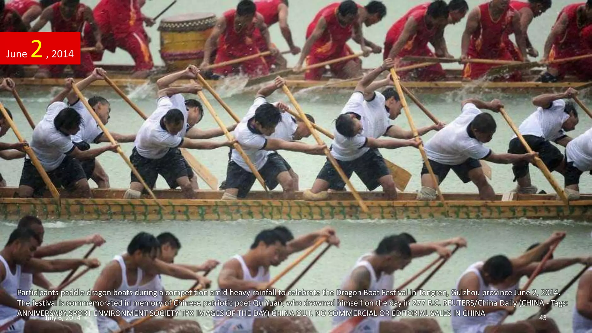 Participants paddle dragon boats during a competition amid heavy rainfall to celebrate the Dragon Boat Festival in Tongren, Guizhou province June 2, 2014.
The festival is commemorated in memory of Chinese patriotic poet Qu Yuan, who drowned himself on the day in 277 B.C. REUTERS/China Daily (CHINA - Tags:
ANNIVERSARY SPORT ENVIRONMENT SOCIETY TPX IMAGES OF THE DAY) CHINA OUT. NO COMMERCIAL OR EDITORIAL SALES IN CHINA
June 2, 2014
July 6, 2014 43
 