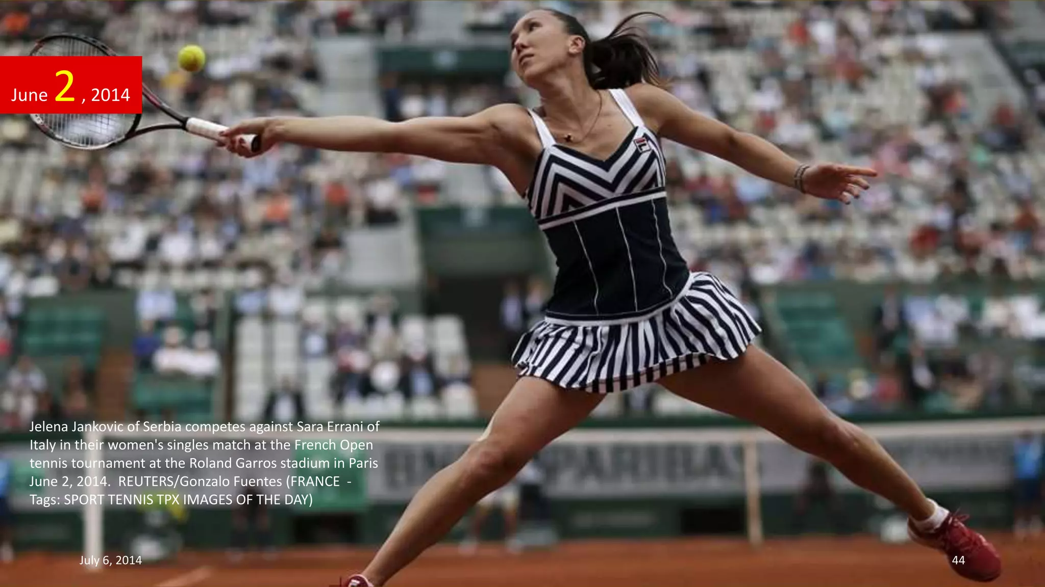 Jelena Jankovic of Serbia competes against Sara Errani of
Italy in their women's singles match at the French Open
tennis tournament at the Roland Garros stadium in Paris
June 2, 2014. REUTERS/Gonzalo Fuentes (FRANCE -
Tags: SPORT TENNIS TPX IMAGES OF THE DAY)
June 2, 2014
July 6, 2014 44
 
